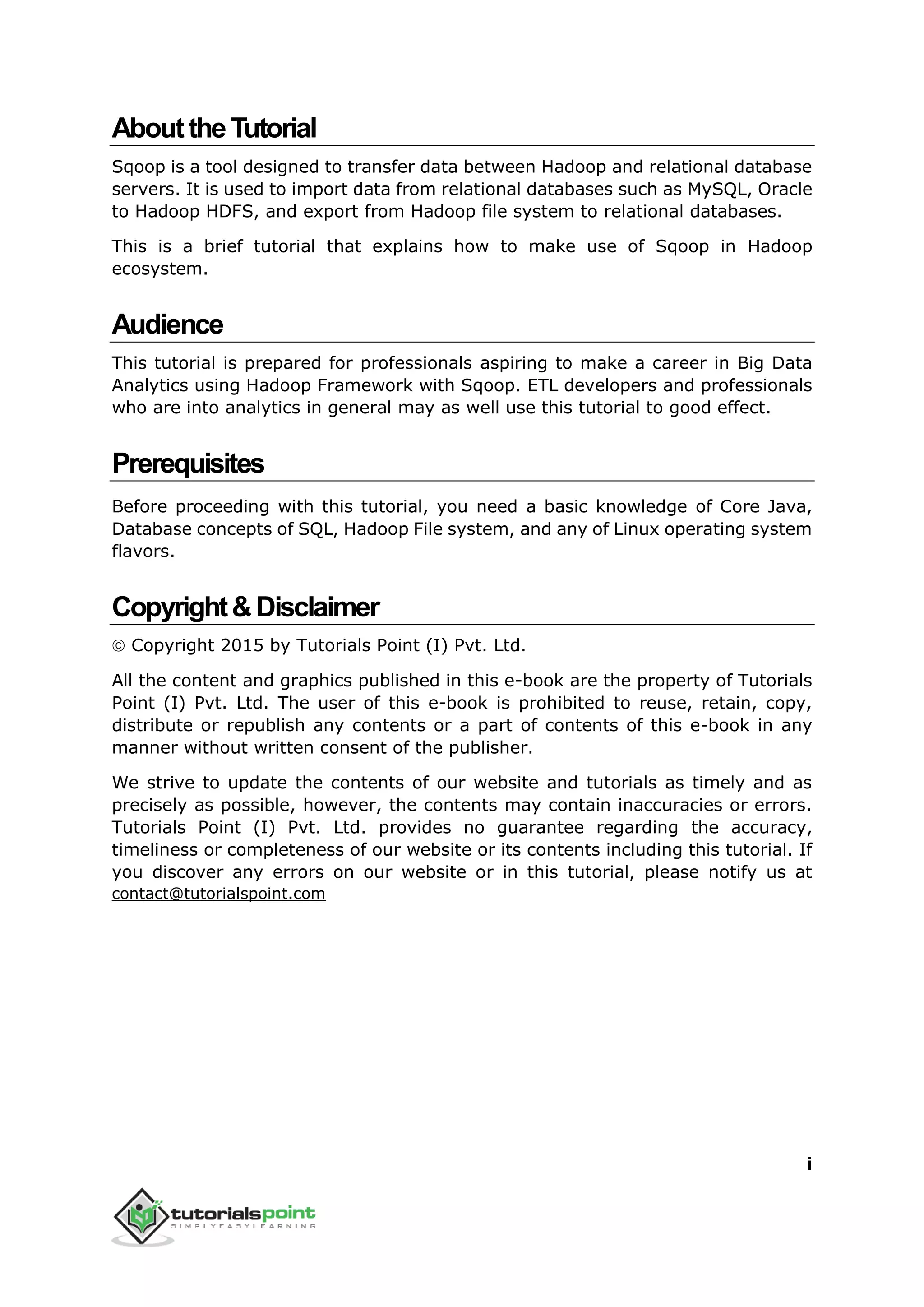 i
AbouttheTutorial
Sqoop is a tool designed to transfer data between Hadoop and relational database
servers. It is used to import data from relational databases such as MySQL, Oracle
to Hadoop HDFS, and export from Hadoop file system to relational databases.
This is a brief tutorial that explains how to make use of Sqoop in Hadoop
ecosystem.
Audience
This tutorial is prepared for professionals aspiring to make a career in Big Data
Analytics using Hadoop Framework with Sqoop. ETL developers and professionals
who are into analytics in general may as well use this tutorial to good effect.
Prerequisites
Before proceeding with this tutorial, you need a basic knowledge of Core Java,
Database concepts of SQL, Hadoop File system, and any of Linux operating system
flavors.
Copyright&Disclaimer
 Copyright 2015 by Tutorials Point (I) Pvt. Ltd.
All the content and graphics published in this e-book are the property of Tutorials
Point (I) Pvt. Ltd. The user of this e-book is prohibited to reuse, retain, copy,
distribute or republish any contents or a part of contents of this e-book in any
manner without written consent of the publisher.
We strive to update the contents of our website and tutorials as timely and as
precisely as possible, however, the contents may contain inaccuracies or errors.
Tutorials Point (I) Pvt. Ltd. provides no guarantee regarding the accuracy,
timeliness or completeness of our website or its contents including this tutorial. If
you discover any errors on our website or in this tutorial, please notify us at
contact@tutorialspoint.com
 
