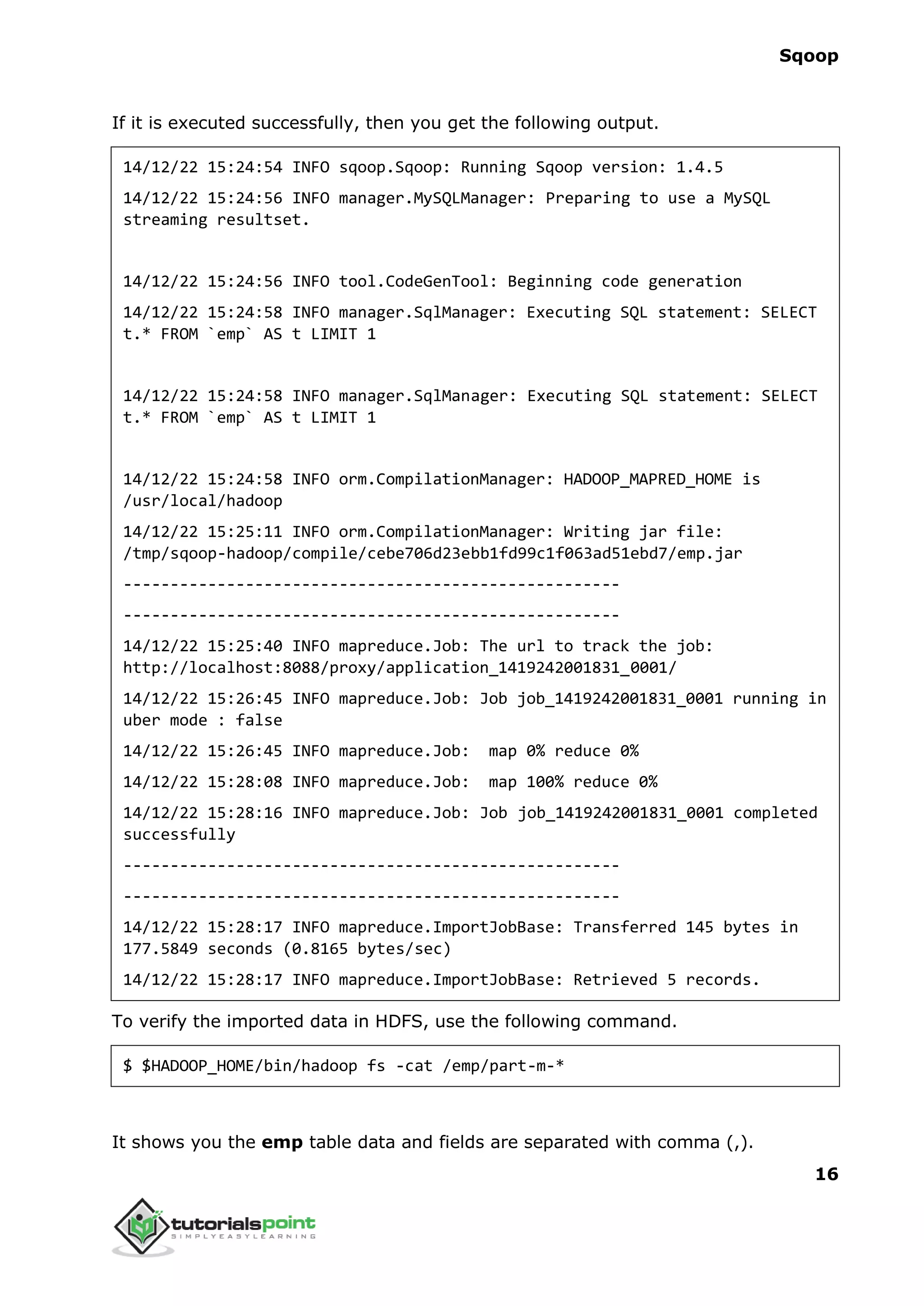 Sqoop
16
If it is executed successfully, then you get the following output.
14/12/22 15:24:54 INFO sqoop.Sqoop: Running Sqoop version: 1.4.5
14/12/22 15:24:56 INFO manager.MySQLManager: Preparing to use a MySQL
streaming resultset.
14/12/22 15:24:56 INFO tool.CodeGenTool: Beginning code generation
14/12/22 15:24:58 INFO manager.SqlManager: Executing SQL statement: SELECT
t.* FROM `emp` AS t LIMIT 1
14/12/22 15:24:58 INFO manager.SqlManager: Executing SQL statement: SELECT
t.* FROM `emp` AS t LIMIT 1
14/12/22 15:24:58 INFO orm.CompilationManager: HADOOP_MAPRED_HOME is
/usr/local/hadoop
14/12/22 15:25:11 INFO orm.CompilationManager: Writing jar file:
/tmp/sqoop-hadoop/compile/cebe706d23ebb1fd99c1f063ad51ebd7/emp.jar
-----------------------------------------------------
-----------------------------------------------------
14/12/22 15:25:40 INFO mapreduce.Job: The url to track the job:
http://localhost:8088/proxy/application_1419242001831_0001/
14/12/22 15:26:45 INFO mapreduce.Job: Job job_1419242001831_0001 running in
uber mode : false
14/12/22 15:26:45 INFO mapreduce.Job: map 0% reduce 0%
14/12/22 15:28:08 INFO mapreduce.Job: map 100% reduce 0%
14/12/22 15:28:16 INFO mapreduce.Job: Job job_1419242001831_0001 completed
successfully
-----------------------------------------------------
-----------------------------------------------------
14/12/22 15:28:17 INFO mapreduce.ImportJobBase: Transferred 145 bytes in
177.5849 seconds (0.8165 bytes/sec)
14/12/22 15:28:17 INFO mapreduce.ImportJobBase: Retrieved 5 records.
To verify the imported data in HDFS, use the following command.
$ $HADOOP_HOME/bin/hadoop fs -cat /emp/part-m-*
It shows you the emp table data and fields are separated with comma (,).
 