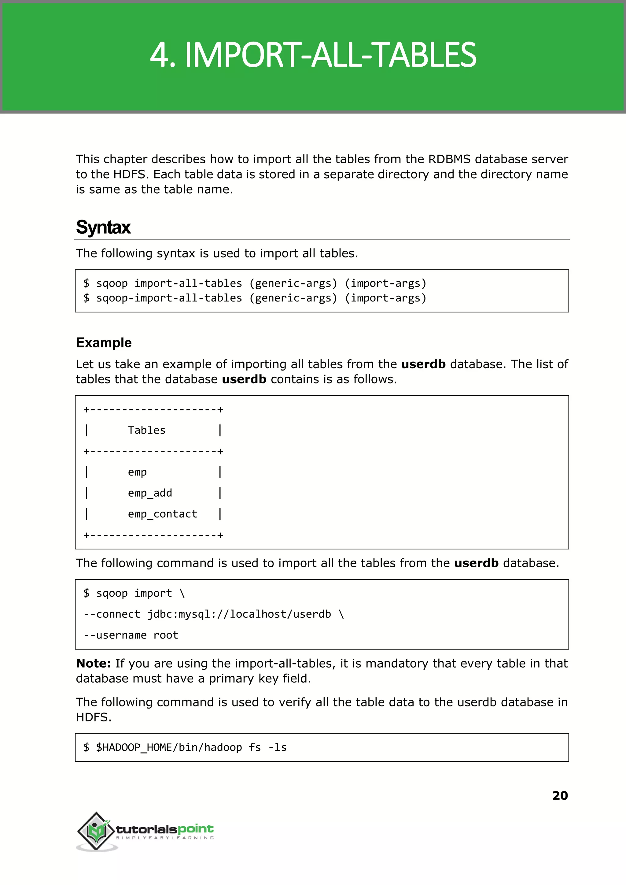 Sqoop
20
This chapter describes how to import all the tables from the RDBMS database server
to the HDFS. Each table data is stored in a separate directory and the directory name
is same as the table name.
Syntax
The following syntax is used to import all tables.
$ sqoop import-all-tables (generic-args) (import-args)
$ sqoop-import-all-tables (generic-args) (import-args)
Example
Let us take an example of importing all tables from the userdb database. The list of
tables that the database userdb contains is as follows.
+--------------------+
| Tables |
+--------------------+
| emp |
| emp_add |
| emp_contact |
+--------------------+
The following command is used to import all the tables from the userdb database.
$ sqoop import 
--connect jdbc:mysql://localhost/userdb 
--username root
Note: If you are using the import-all-tables, it is mandatory that every table in that
database must have a primary key field.
The following command is used to verify all the table data to the userdb database in
HDFS.
$ $HADOOP_HOME/bin/hadoop fs -ls
4. IMPORT-ALL-TABLES
 