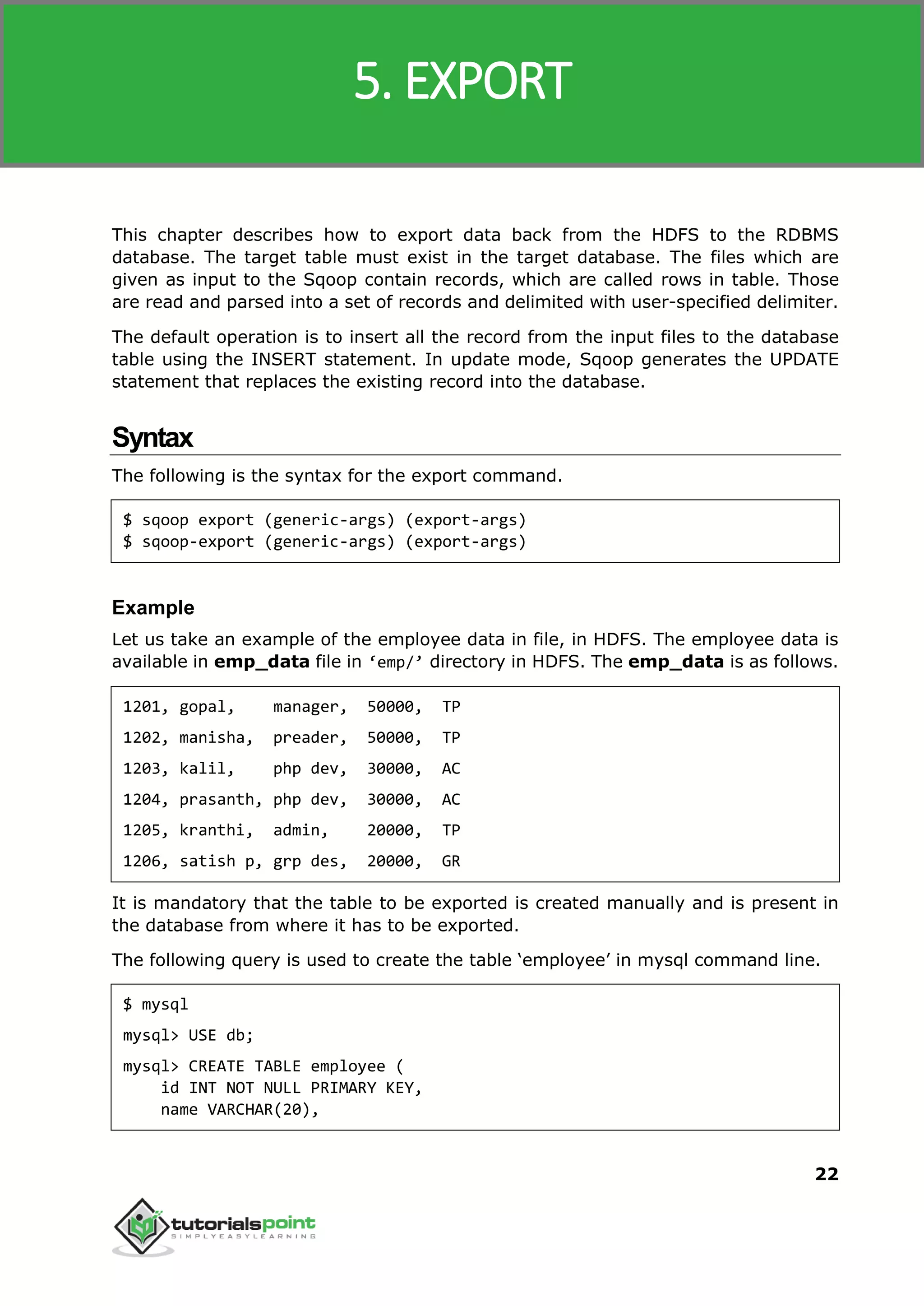 Sqoop
22
This chapter describes how to export data back from the HDFS to the RDBMS
database. The target table must exist in the target database. The files which are
given as input to the Sqoop contain records, which are called rows in table. Those
are read and parsed into a set of records and delimited with user-specified delimiter.
The default operation is to insert all the record from the input files to the database
table using the INSERT statement. In update mode, Sqoop generates the UPDATE
statement that replaces the existing record into the database.
Syntax
The following is the syntax for the export command.
$ sqoop export (generic-args) (export-args)
$ sqoop-export (generic-args) (export-args)
Example
Let us take an example of the employee data in file, in HDFS. The employee data is
available in emp_data file in ‘emp/’ directory in HDFS. The emp_data is as follows.
1201, gopal, manager, 50000, TP
1202, manisha, preader, 50000, TP
1203, kalil, php dev, 30000, AC
1204, prasanth, php dev, 30000, AC
1205, kranthi, admin, 20000, TP
1206, satish p, grp des, 20000, GR
It is mandatory that the table to be exported is created manually and is present in
the database from where it has to be exported.
The following query is used to create the table ‘employee’ in mysql command line.
$ mysql
mysql> USE db;
mysql> CREATE TABLE employee (
id INT NOT NULL PRIMARY KEY,
name VARCHAR(20),
5. EXPORT
 
