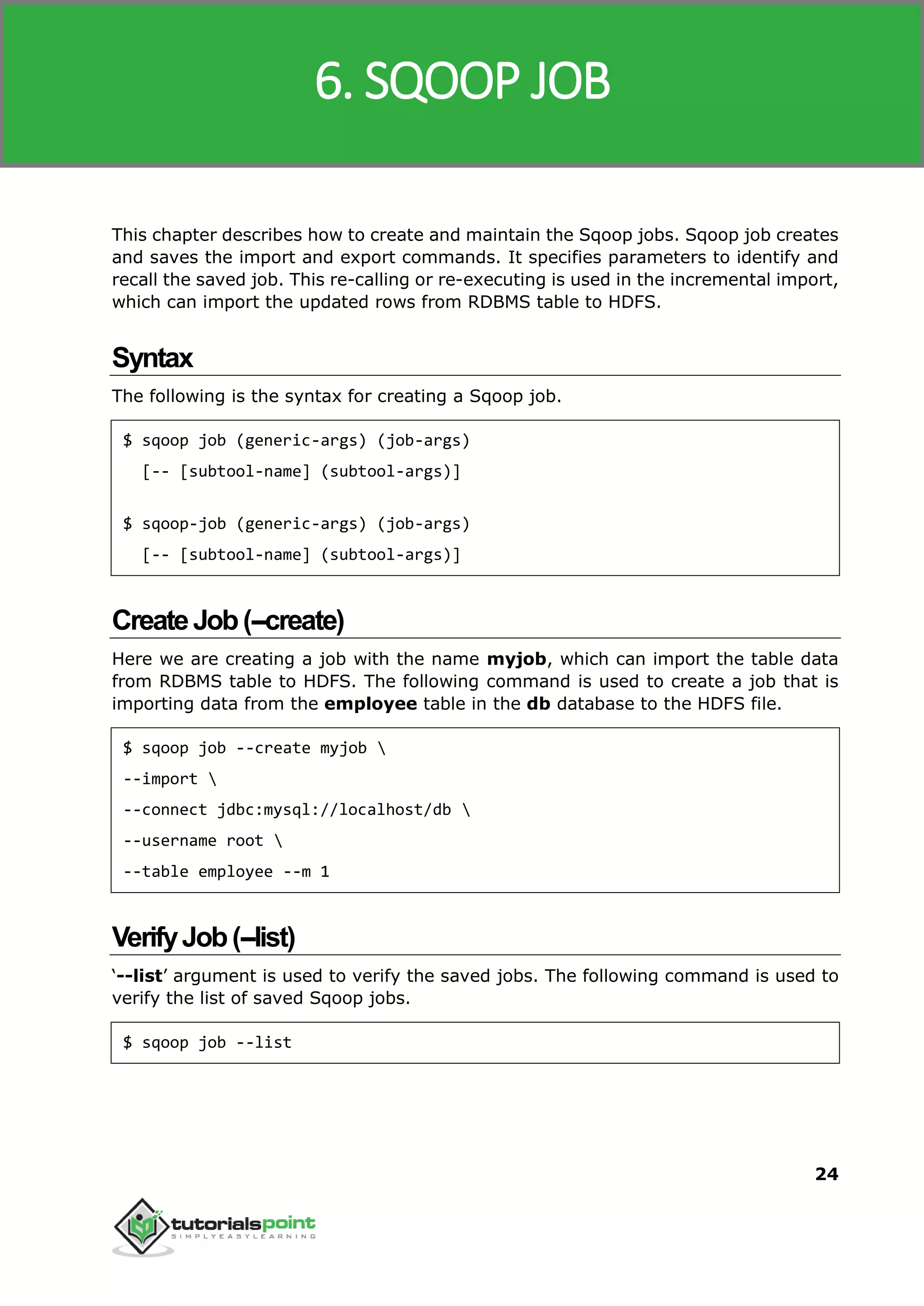 Sqoop
24
This chapter describes how to create and maintain the Sqoop jobs. Sqoop job creates
and saves the import and export commands. It specifies parameters to identify and
recall the saved job. This re-calling or re-executing is used in the incremental import,
which can import the updated rows from RDBMS table to HDFS.
Syntax
The following is the syntax for creating a Sqoop job.
$ sqoop job (generic-args) (job-args)
[-- [subtool-name] (subtool-args)]
$ sqoop-job (generic-args) (job-args)
[-- [subtool-name] (subtool-args)]
CreateJob(--create)
Here we are creating a job with the name myjob, which can import the table data
from RDBMS table to HDFS. The following command is used to create a job that is
importing data from the employee table in the db database to the HDFS file.
$ sqoop job --create myjob 
--import 
--connect jdbc:mysql://localhost/db 
--username root 
--table employee --m 1
VerifyJob(--list)
‘--list’ argument is used to verify the saved jobs. The following command is used to
verify the list of saved Sqoop jobs.
$ sqoop job --list
6. SQOOP JOB
 