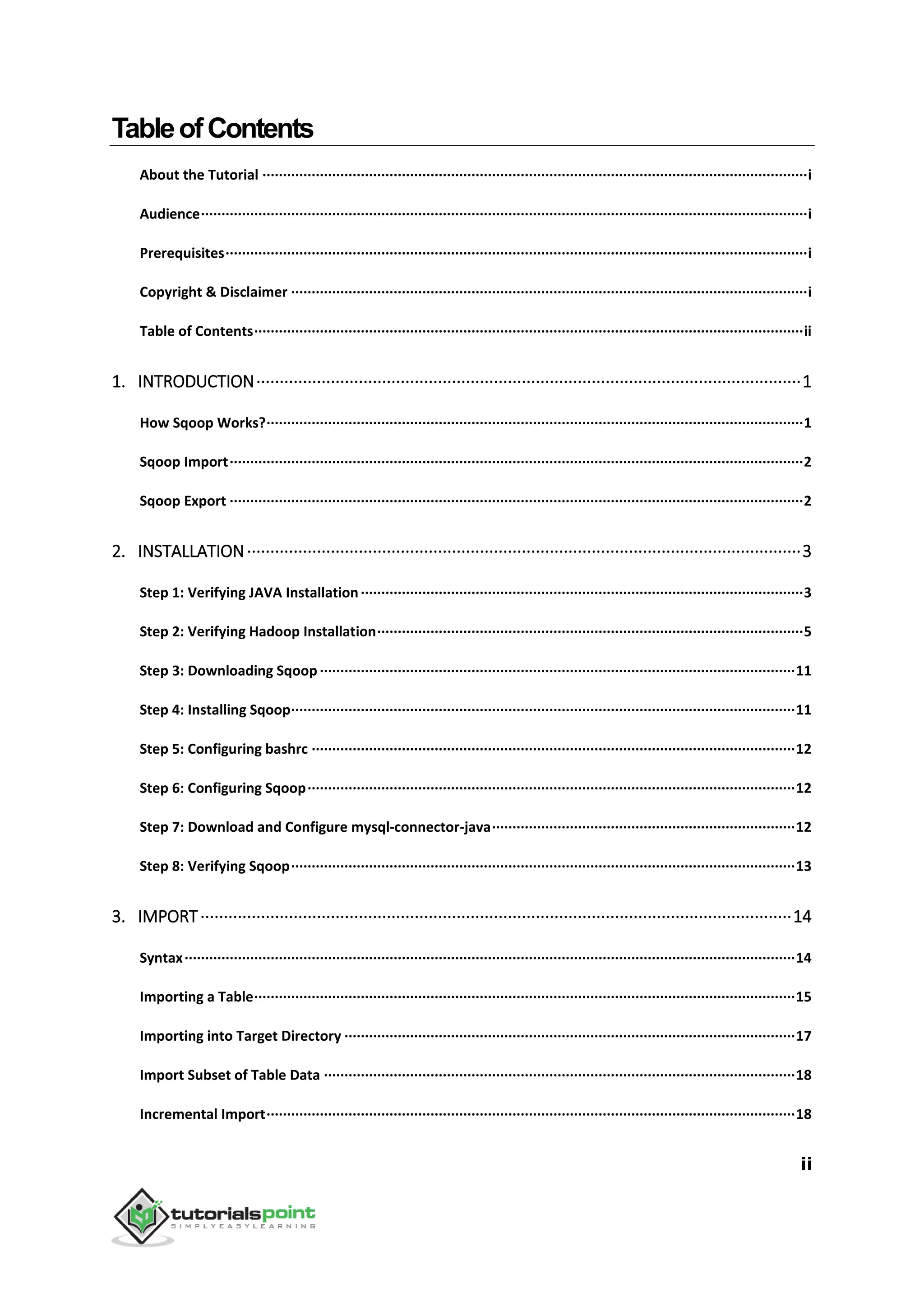 ii
TableofContents
About the Tutorial ·····································································································································i
Audience····················································································································································i
Prerequisites··············································································································································i
Copyright & Disclaimer ······························································································································i
Table of Contents······································································································································ii
1. INTRODUCTION·····················································································································1
How Sqoop Works?···································································································································1
Sqoop Import············································································································································2
Sqoop Export ············································································································································2
2. INSTALLATION·······················································································································3
Step 1: Verifying JAVA Installation············································································································3
Step 2: Verifying Hadoop Installation········································································································5
Step 3: Downloading Sqoop ····················································································································11
Step 4: Installing Sqoop···························································································································11
Step 5: Configuring bashrc ······················································································································12
Step 6: Configuring Sqoop·······················································································································12
Step 7: Download and Configure mysql-connector-java··········································································12
Step 8: Verifying Sqoop···························································································································13
3. IMPORT·······························································································································14
Syntax·····················································································································································14
Importing a Table····································································································································15
Importing into Target Directory ··············································································································17
Import Subset of Table Data ···················································································································18
Incremental Import·································································································································18
 