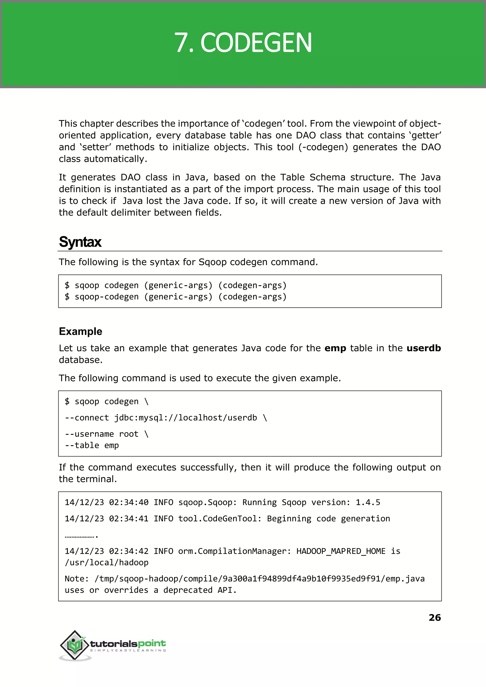 Sqoop
26
This chapter describes the importance of ‘codegen’ tool. From the viewpoint of object-
oriented application, every database table has one DAO class that contains ‘getter’
and ‘setter’ methods to initialize objects. This tool (-codegen) generates the DAO
class automatically.
It generates DAO class in Java, based on the Table Schema structure. The Java
definition is instantiated as a part of the import process. The main usage of this tool
is to check if Java lost the Java code. If so, it will create a new version of Java with
the default delimiter between fields.
Syntax
The following is the syntax for Sqoop codegen command.
$ sqoop codegen (generic-args) (codegen-args)
$ sqoop-codegen (generic-args) (codegen-args)
Example
Let us take an example that generates Java code for the emp table in the userdb
database.
The following command is used to execute the given example.
$ sqoop codegen 
--connect jdbc:mysql://localhost/userdb 
--username root 
--table emp
If the command executes successfully, then it will produce the following output on
the terminal.
14/12/23 02:34:40 INFO sqoop.Sqoop: Running Sqoop version: 1.4.5
14/12/23 02:34:41 INFO tool.CodeGenTool: Beginning code generation
……………….
14/12/23 02:34:42 INFO orm.CompilationManager: HADOOP_MAPRED_HOME is
/usr/local/hadoop
Note: /tmp/sqoop-hadoop/compile/9a300a1f94899df4a9b10f9935ed9f91/emp.java
uses or overrides a deprecated API.
7. CODEGEN
 