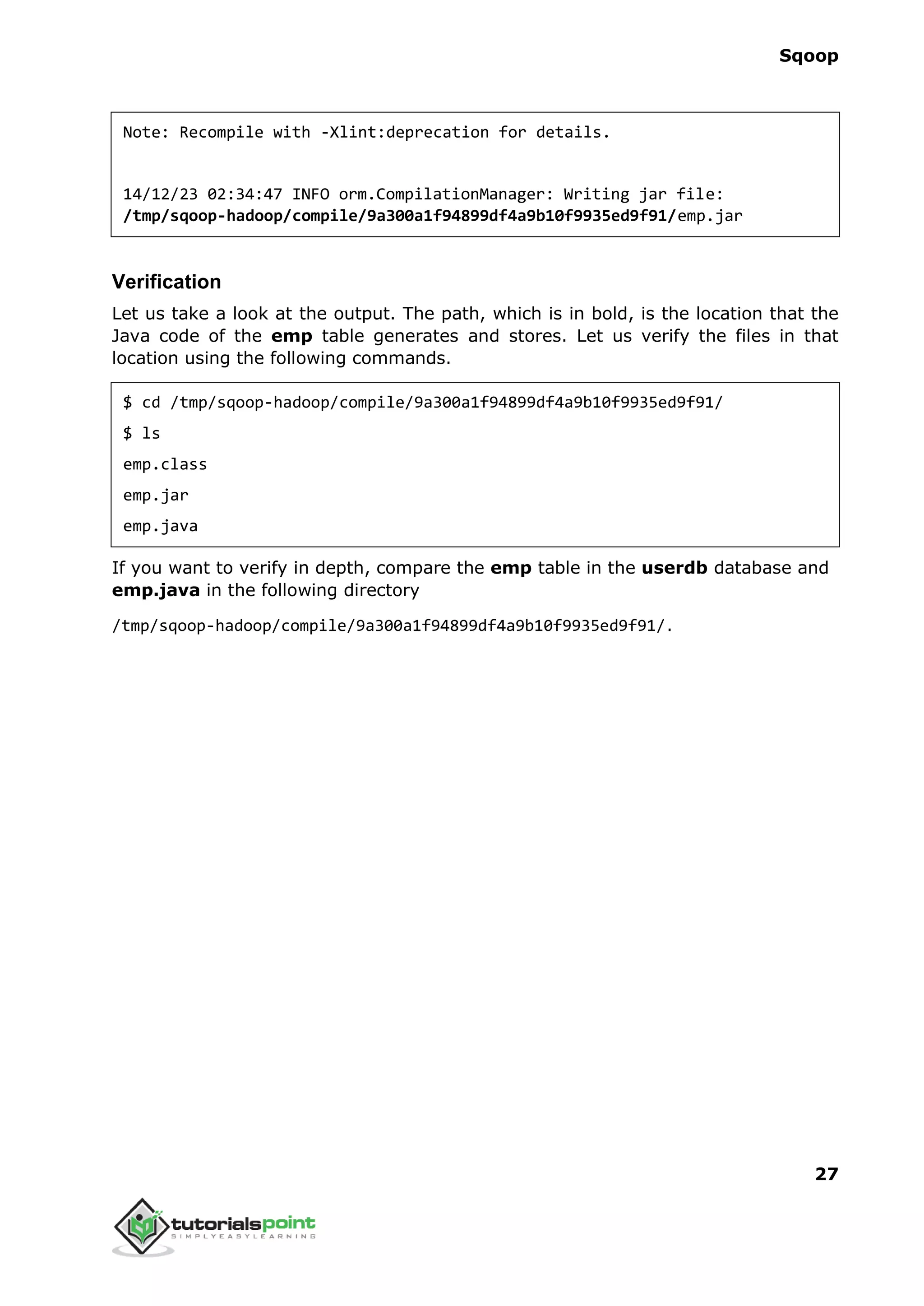 Sqoop
27
Note: Recompile with -Xlint:deprecation for details.
14/12/23 02:34:47 INFO orm.CompilationManager: Writing jar file:
/tmp/sqoop-hadoop/compile/9a300a1f94899df4a9b10f9935ed9f91/emp.jar
Verification
Let us take a look at the output. The path, which is in bold, is the location that the
Java code of the emp table generates and stores. Let us verify the files in that
location using the following commands.
$ cd /tmp/sqoop-hadoop/compile/9a300a1f94899df4a9b10f9935ed9f91/
$ ls
emp.class
emp.jar
emp.java
If you want to verify in depth, compare the emp table in the userdb database and
emp.java in the following directory
/tmp/sqoop-hadoop/compile/9a300a1f94899df4a9b10f9935ed9f91/.
 