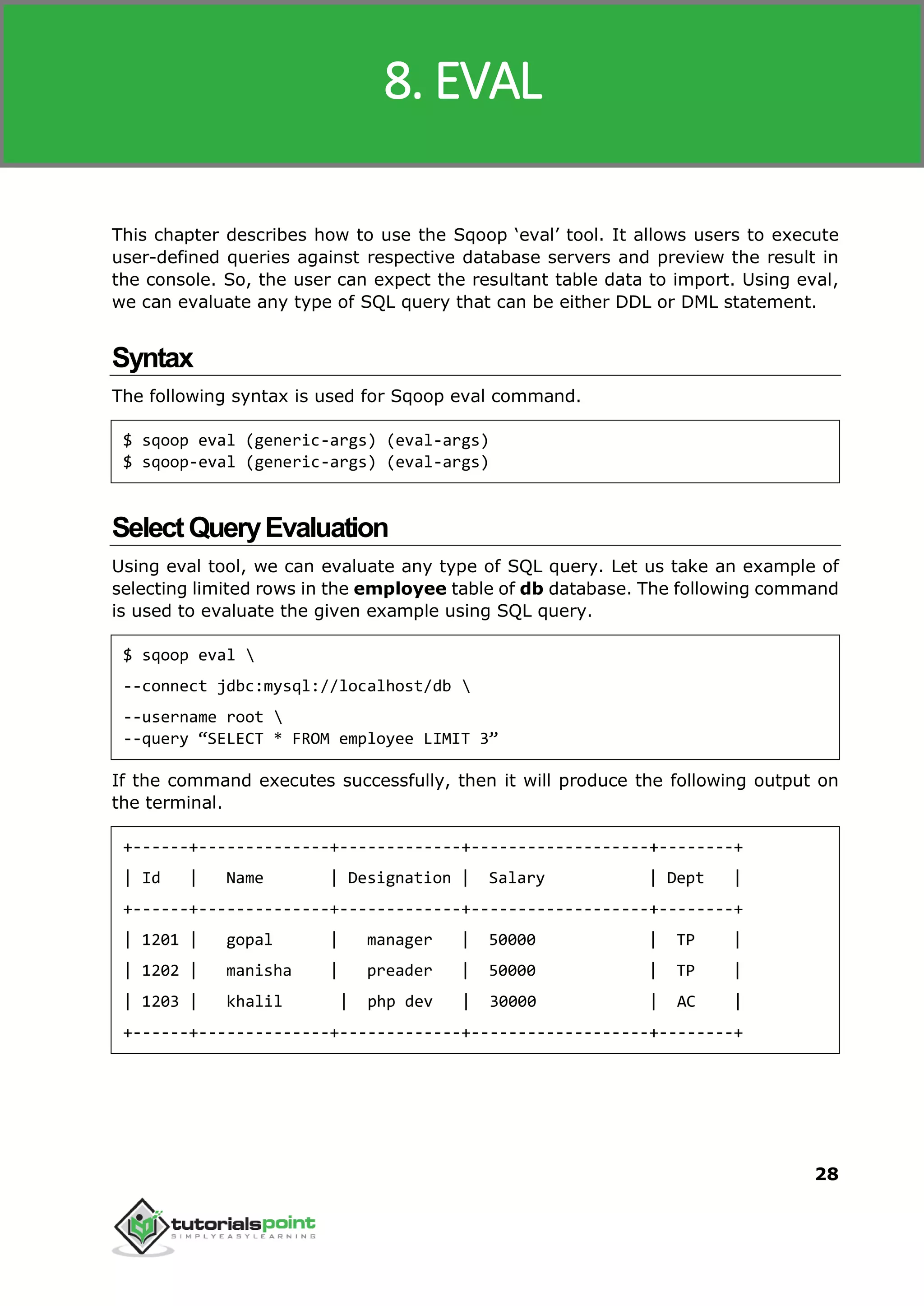 Sqoop
28
This chapter describes how to use the Sqoop ‘eval’ tool. It allows users to execute
user-defined queries against respective database servers and preview the result in
the console. So, the user can expect the resultant table data to import. Using eval,
we can evaluate any type of SQL query that can be either DDL or DML statement.
Syntax
The following syntax is used for Sqoop eval command.
$ sqoop eval (generic-args) (eval-args)
$ sqoop-eval (generic-args) (eval-args)
SelectQueryEvaluation
Using eval tool, we can evaluate any type of SQL query. Let us take an example of
selecting limited rows in the employee table of db database. The following command
is used to evaluate the given example using SQL query.
$ sqoop eval 
--connect jdbc:mysql://localhost/db 
--username root 
--query “SELECT * FROM employee LIMIT 3”
If the command executes successfully, then it will produce the following output on
the terminal.
+------+--------------+-------------+-------------------+--------+
| Id | Name | Designation | Salary | Dept |
+------+--------------+-------------+-------------------+--------+
| 1201 | gopal | manager | 50000 | TP |
| 1202 | manisha | preader | 50000 | TP |
| 1203 | khalil | php dev | 30000 | AC |
+------+--------------+-------------+-------------------+--------+
8. EVAL
 