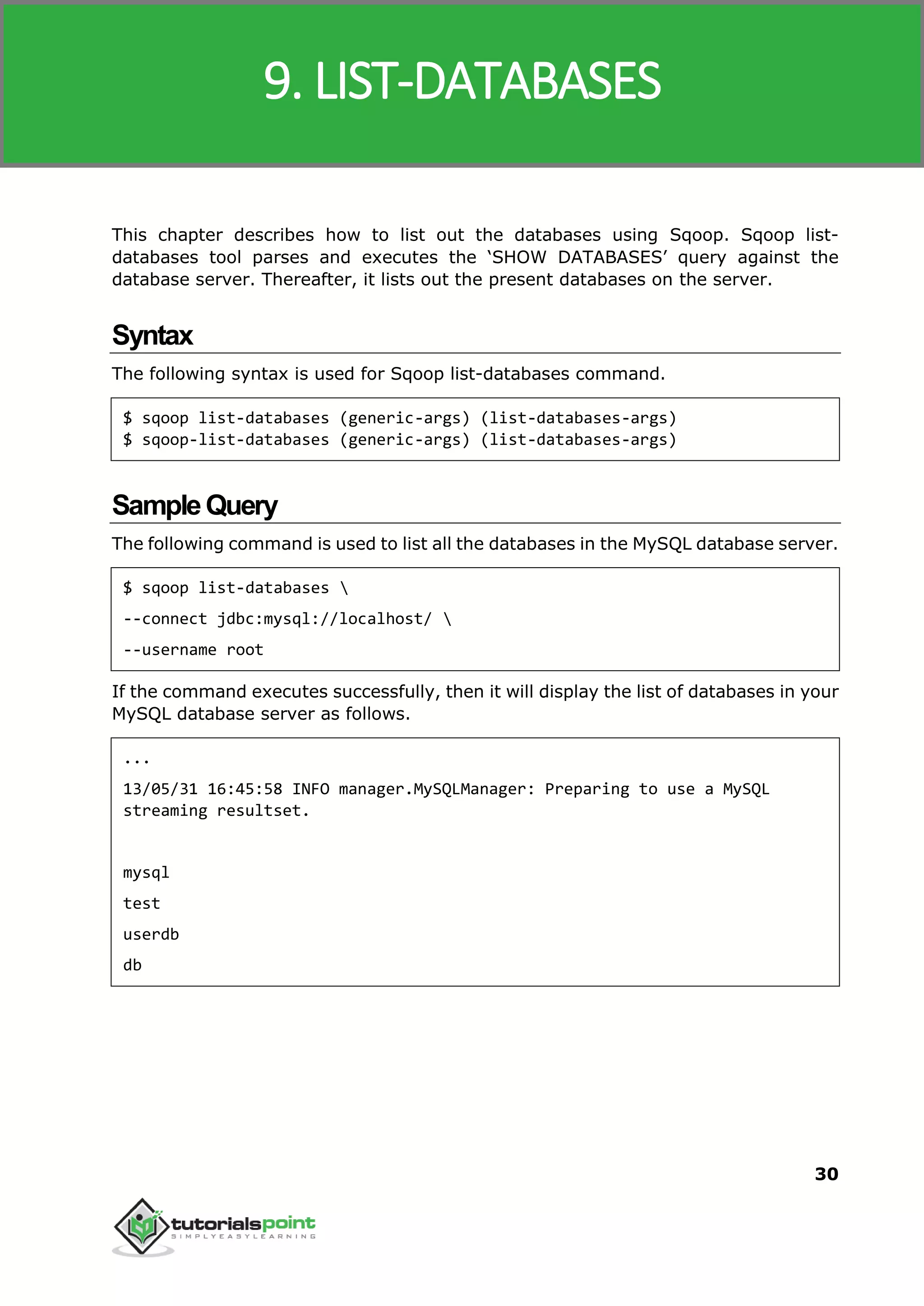 Sqoop
30
This chapter describes how to list out the databases using Sqoop. Sqoop list-
databases tool parses and executes the ‘SHOW DATABASES’ query against the
database server. Thereafter, it lists out the present databases on the server.
Syntax
The following syntax is used for Sqoop list-databases command.
$ sqoop list-databases (generic-args) (list-databases-args)
$ sqoop-list-databases (generic-args) (list-databases-args)
SampleQuery
The following command is used to list all the databases in the MySQL database server.
$ sqoop list-databases 
--connect jdbc:mysql://localhost/ 
--username root
If the command executes successfully, then it will display the list of databases in your
MySQL database server as follows.
...
13/05/31 16:45:58 INFO manager.MySQLManager: Preparing to use a MySQL
streaming resultset.
mysql
test
userdb
db
9. LIST-DATABASES
 