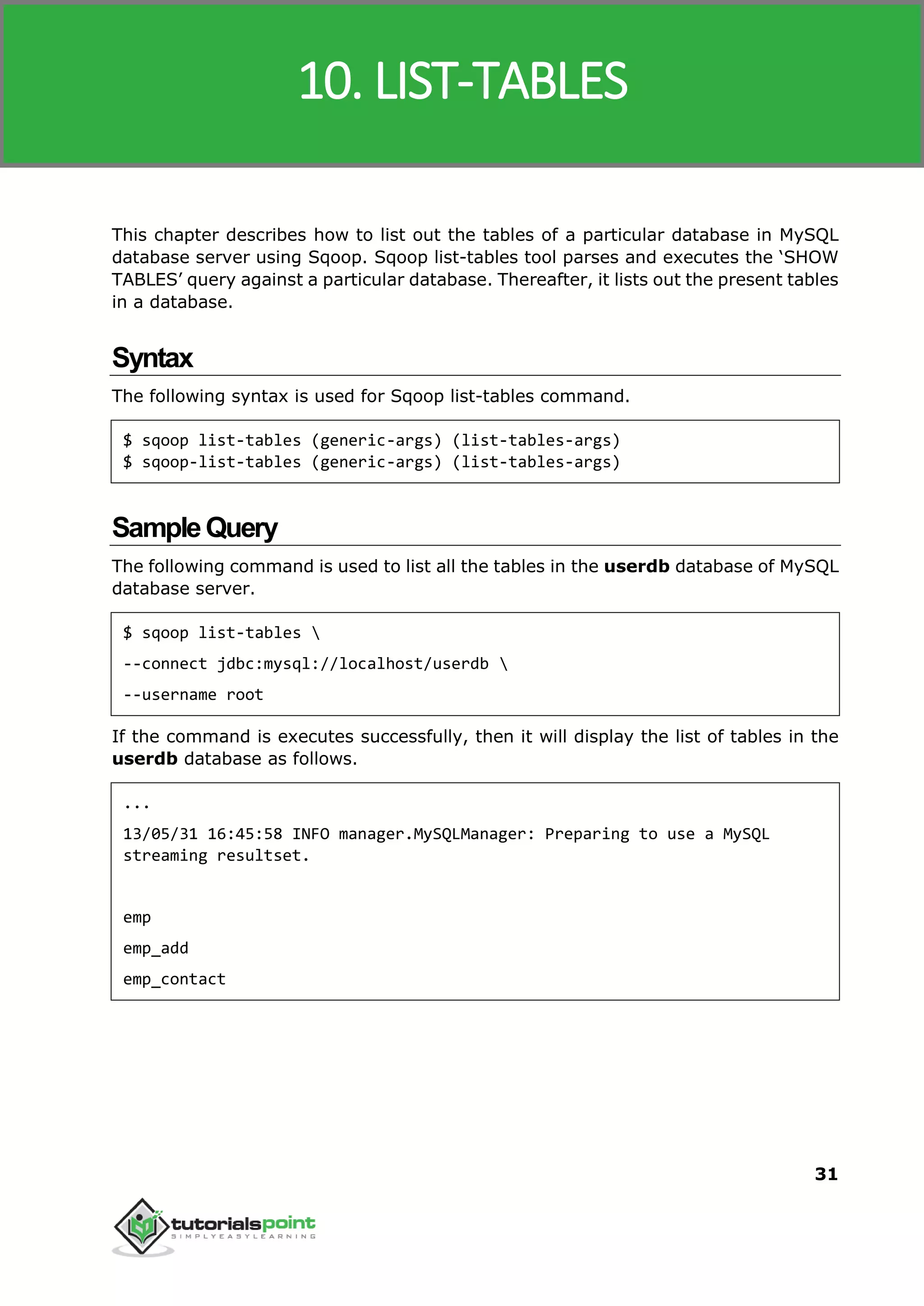 Sqoop
31
This chapter describes how to list out the tables of a particular database in MySQL
database server using Sqoop. Sqoop list-tables tool parses and executes the ‘SHOW
TABLES’ query against a particular database. Thereafter, it lists out the present tables
in a database.
Syntax
The following syntax is used for Sqoop list-tables command.
$ sqoop list-tables (generic-args) (list-tables-args)
$ sqoop-list-tables (generic-args) (list-tables-args)
SampleQuery
The following command is used to list all the tables in the userdb database of MySQL
database server.
$ sqoop list-tables 
--connect jdbc:mysql://localhost/userdb 
--username root
If the command is executes successfully, then it will display the list of tables in the
userdb database as follows.
...
13/05/31 16:45:58 INFO manager.MySQLManager: Preparing to use a MySQL
streaming resultset.
emp
emp_add
emp_contact
10. LIST-TABLES
 