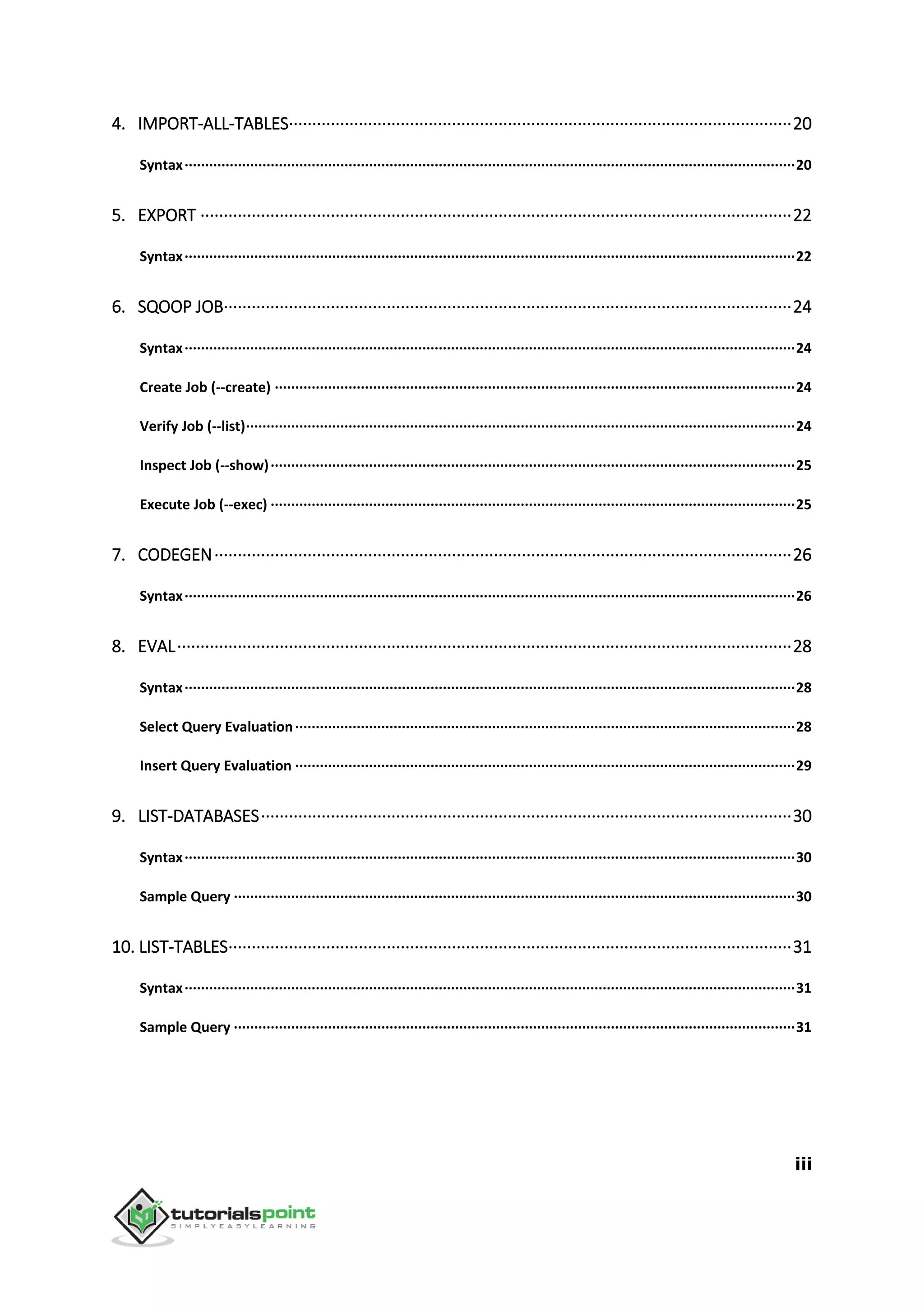 iii
4. IMPORT-ALL-TABLES············································································································20
Syntax·····················································································································································20
5. EXPORT ·······························································································································22
Syntax·····················································································································································22
6. SQOOP JOB··························································································································24
Syntax·····················································································································································24
Create Job (--create) ·······························································································································24
Verify Job (--list)······································································································································24
Inspect Job (--show)································································································································25
Execute Job (--exec) ································································································································25
7. CODEGEN····························································································································26
Syntax·····················································································································································26
8. EVAL····································································································································28
Syntax·····················································································································································28
Select Query Evaluation··························································································································28
Insert Query Evaluation ··························································································································29
9. LIST-DATABASES··················································································································30
Syntax·····················································································································································30
Sample Query ·········································································································································30
10. LIST-TABLES·························································································································31
Syntax·····················································································································································31
Sample Query ·········································································································································31
 