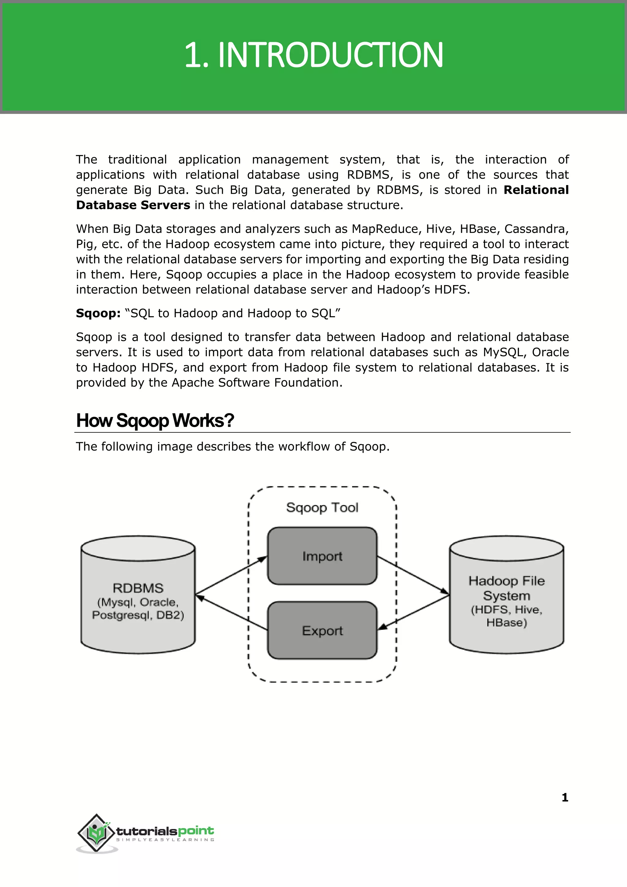 Sqoop
1
The traditional application management system, that is, the interaction of
applications with relational database using RDBMS, is one of the sources that
generate Big Data. Such Big Data, generated by RDBMS, is stored in Relational
Database Servers in the relational database structure.
When Big Data storages and analyzers such as MapReduce, Hive, HBase, Cassandra,
Pig, etc. of the Hadoop ecosystem came into picture, they required a tool to interact
with the relational database servers for importing and exporting the Big Data residing
in them. Here, Sqoop occupies a place in the Hadoop ecosystem to provide feasible
interaction between relational database server and Hadoop’s HDFS.
Sqoop: “SQL to Hadoop and Hadoop to SQL”
Sqoop is a tool designed to transfer data between Hadoop and relational database
servers. It is used to import data from relational databases such as MySQL, Oracle
to Hadoop HDFS, and export from Hadoop file system to relational databases. It is
provided by the Apache Software Foundation.
HowSqoopWorks?
The following image describes the workflow of Sqoop.
1. INTRODUCTION
 