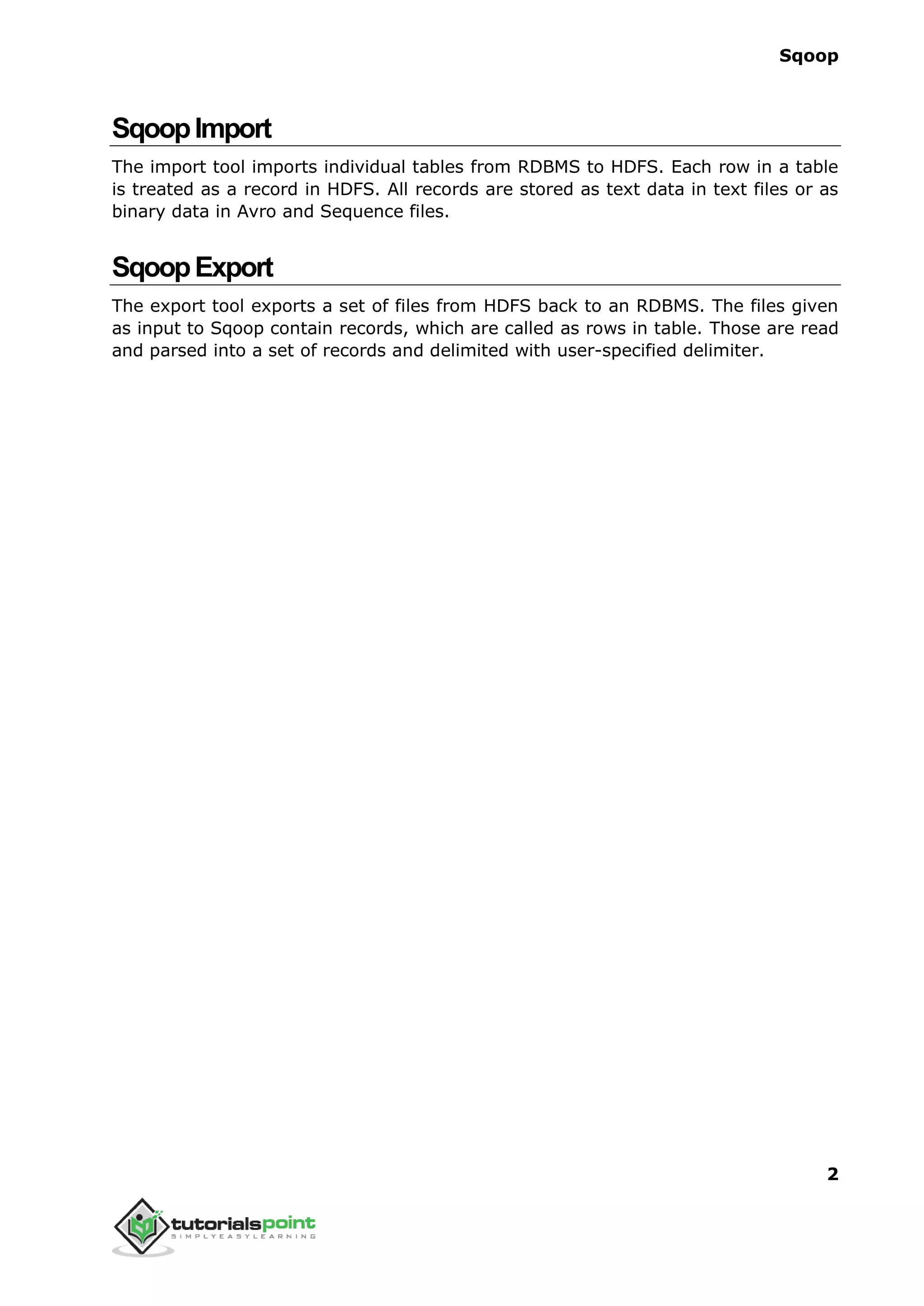Sqoop
2
SqoopImport
The import tool imports individual tables from RDBMS to HDFS. Each row in a table
is treated as a record in HDFS. All records are stored as text data in text files or as
binary data in Avro and Sequence files.
SqoopExport
The export tool exports a set of files from HDFS back to an RDBMS. The files given
as input to Sqoop contain records, which are called as rows in table. Those are read
and parsed into a set of records and delimited with user-specified delimiter.
 