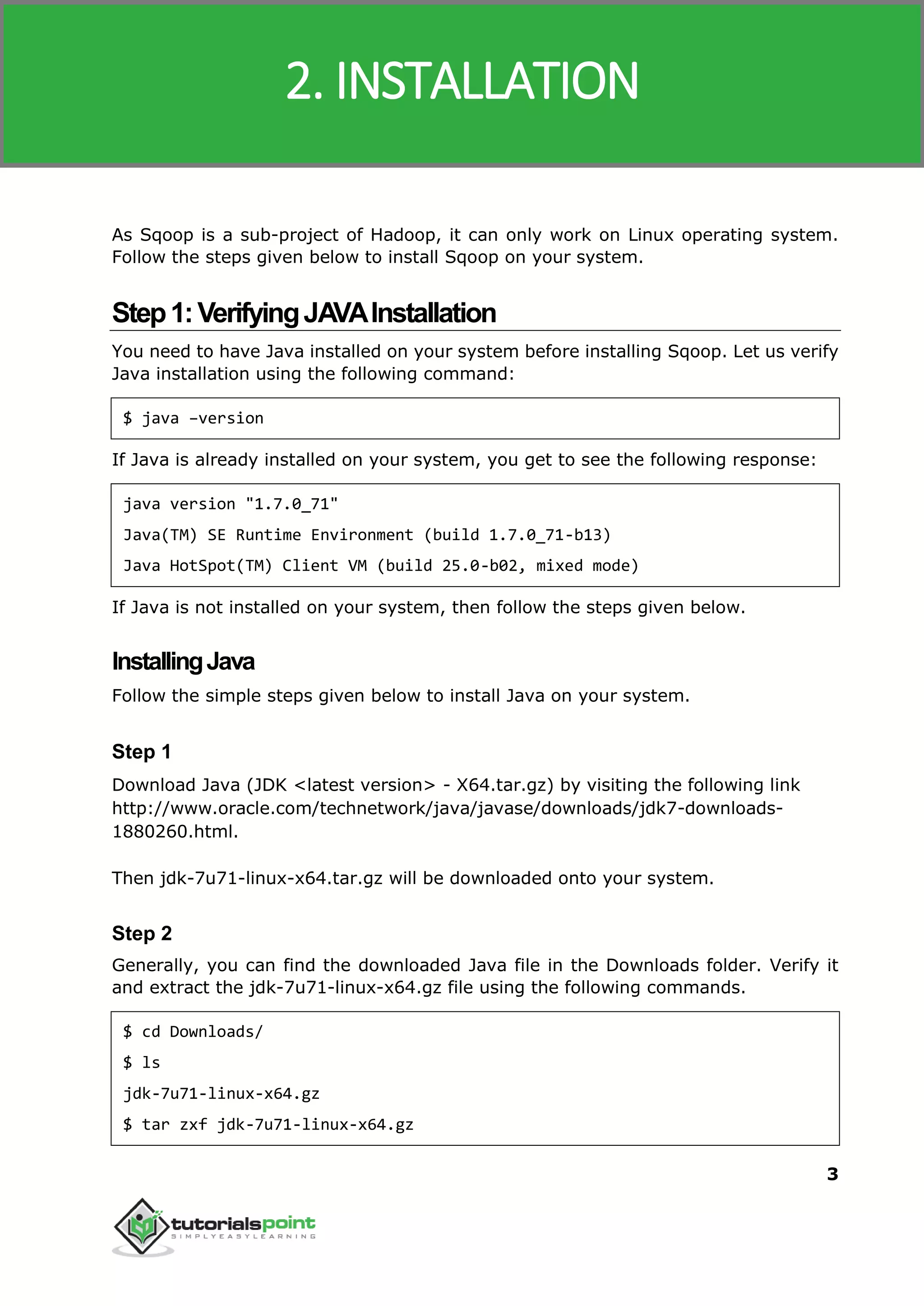 Sqoop
3
As Sqoop is a sub-project of Hadoop, it can only work on Linux operating system.
Follow the steps given below to install Sqoop on your system.
Step1:VerifyingJAVAInstallation
You need to have Java installed on your system before installing Sqoop. Let us verify
Java installation using the following command:
$ java –version
If Java is already installed on your system, you get to see the following response:
java version "1.7.0_71"
Java(TM) SE Runtime Environment (build 1.7.0_71-b13)
Java HotSpot(TM) Client VM (build 25.0-b02, mixed mode)
If Java is not installed on your system, then follow the steps given below.
InstallingJava
Follow the simple steps given below to install Java on your system.
Step 1
Download Java (JDK <latest version> - X64.tar.gz) by visiting the following link
http://www.oracle.com/technetwork/java/javase/downloads/jdk7-downloads-
1880260.html.
Then jdk-7u71-linux-x64.tar.gz will be downloaded onto your system.
Step 2
Generally, you can find the downloaded Java file in the Downloads folder. Verify it
and extract the jdk-7u71-linux-x64.gz file using the following commands.
$ cd Downloads/
$ ls
jdk-7u71-linux-x64.gz
$ tar zxf jdk-7u71-linux-x64.gz
2. INSTALLATION
 