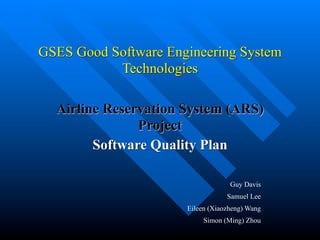 GSES Good Software Engineering System
           Technologies

  Airline Reservation System (ARS)
               Project
        Software Quality Plan

                                   Guy Davis
                                  Samuel Lee
                      Eileen (Xiaozheng) Wang
                           Simon (Ming) Zhou
 
