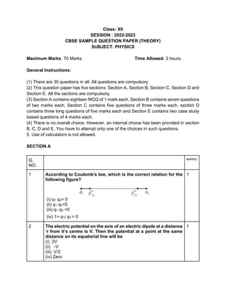 Class: XII
SESSION : 2022-2023
CBSE SAMPLE QUESTION PAPER (THEORY)
SUBJECT: PHYSICS
Maximum Marks: 70 Marks Time Allowed: 3 hours.
General Instructions:
(1) There are 35 questions in all. All questions are compulsory
(2) This question paper has five sections: Section A, Section B, Section C, Section D and
Section E. All the sections are compulsory.
(3) Section A contains eighteen MCQ of 1 mark each, Section B contains seven questions
of two marks each, Section C contains five questions of three marks each, section D
contains three long questions of five marks each and Section E contains two case study
based questions of 4 marks each.
(4) There is no overall choice. However, an internal choice has been provided in section
B, C, D and E. You have to attempt only one of the choices in such questions.
5. Use of calculators is not allowed.
SECTION A
Q.
NO.
MARKS
1 According to Coulomb's law, which is the correct relation for the
following figure?
(i) q1 q2> 0
(ii) q1 q2<0
(iii) q1 q2 =0
(iv) 1> q1/ q2 > 0
1
2 The electric potential on the axis of an electric dipole at a distance
‘r from it’s centre is V. Then the potential at a point at the same
distance on its equatorial line will be
(i) 2V
(ii) -V
(iii) V/2
(iv) Zero
1
 