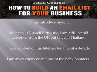 Let me introduce myself..
My name is Russell Birtwistle, I am a 50+ yr old
networker from the UK but I live in Thailand.
I have worked on the Internet for at least a decade.
I am an ex engineer and one of the Baby Boomers.
 