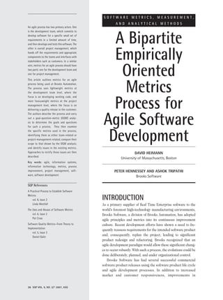 SOFTWARE METRICS, MEASUREMENT,
                                                          AND ANALYTICAL METHODS
An agile process has two primary actors. One



                                                    A Bipartite
is the development team, which commits to
develop software for a specific small set of
requirements in a limited amount of time,
and then develops and tests this software. The



                                                    Empirically
other is overall project management, which
hands off the requirements and appropriate
components to the teams and interfaces with
stakeholders such as customers. In a similar



                                                     Oriented
vein, metrics for an agile process should have
two parts: one for the development team and
one for project management.




                                                      Metrics
This article outlines metrics for an agile
process being used at Brooks Automation.
The process uses lightweight metrics at
the development team level, where the



                                                    Process for
focus is on developing working code, and
more heavyweight metrics at the project
management level, where the focus is on
delivering a quality release to the customer.



                                                  Agile Software
The authors describe the process and carry
out a goal-question-metric (GQM) analy-
sis to determine the goals and questions




                                                   Development
for such a process. They then examine
the specific metrics used in the process,
identifying them as either team-related or
project-management-related; compare their
scope to that shown by the GQM analysis;
and identify issues in the existing metrics.
Approaches to rectify those issues are then                            DaviD Heimann
described.
                                                              University of Massachusetts, Boston
Key words: agile, information systems,
information technology, metrics, process
improvement, project management, soft-                   Peter Hennessey anD asHok triPatHi
ware, software development                                         Brooks Software

SQP References
A Practical Process to Establish Software
Metrics
    vol. 8, issue 2                              INTRODUCTION
    Linda Westfall                               As a primary supplier of Real Time Enterprise software to the
The Uses and Abuses of Software Metrics          world’s foremost high-technology manufacturing environments,
    vol. 6, issue 2                              Brooks Software, a division of Brooks Automation, has adopted
    Pat Cross
                                                 agile principles and metrics into its continuous improvement
Software Quality Metrics—From Theory to          culture. Recent development efforts have shown a need to fre-
Implementation
                                                 quently reassess requirements for the intended software product
    vol. 5, issue 3
    Daniel Galin
                                                 and, consequently, replan the project, leading to significant
                                                 product redesign and refactoring. Brooks recognized that an
                                                 agile development paradigm would allow these significant chang-
                                                 es to occur robustly. With such a process, the evolutions could be
                                                 done deliberately, planned, and under organizational control.
                                                     Brooks Software has had several successful commercial
                                                 software product releases using the software product life cycle
                                                 and agile development processes. In addition to increased
                                                 market and customer responsiveness, improvements in


36 SQP VOL. 9, NO. 2/© 2007, ASQ
 