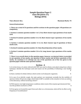 Sample Question Paper 2
Class XII (2016-17)
Biology (044)
Time allowed: 3hrs. Maximum Marks: 70
General Instructions:
1. There are a total of 26 questions and five sections in the question paper. All questions are
compulsory.
2. Section A contains question number 1 to 5, Very Short Answer type questions of one mark
each.
3. Section B contains question number 6 to 10, Short Answer type I questions of two marks
each.
4. Section C contains question number 11 to 22, Short Answer type II questions of three
marks each.
5. Section D contains question number 23, Value Based Question of four marks.
6. Section E contains question number 24 to 26, Long Answer type questions of five marks
each.
7. There is no overall choice in the question paper, however, an internal choice is provided
in one question of two marks, one question of three marks and all three questions of five
marks. An examinee is to attempt any one of the questions out of the two given in the
question paper with the same question number.
Section - A
1. A certain tissue, of a plant, infected with TMV was used to obtain a new plant using tissue culture
technique. Identify the technique used and reason out the possibility of obtaining a new healthy
plant. 1
2. State a method of cellular defense which works in all eukaryotic organisms. 1
3. In case of an infertile couple, the male partner can inseminate normally but the mobility of
sperms is below 40 percent. Judge, which kind of ART is suitable in this situation to form an embryo
in the laboratory, without involving a donor? 1
4. PCR requires very high temperature conditions where most of the enzymes get denatured. How
was this problem resolved in a PCR? 1
5. If two genes are located far apart from each other on a chromosome, what will be its effect on the
frequency of recombination? 1
 