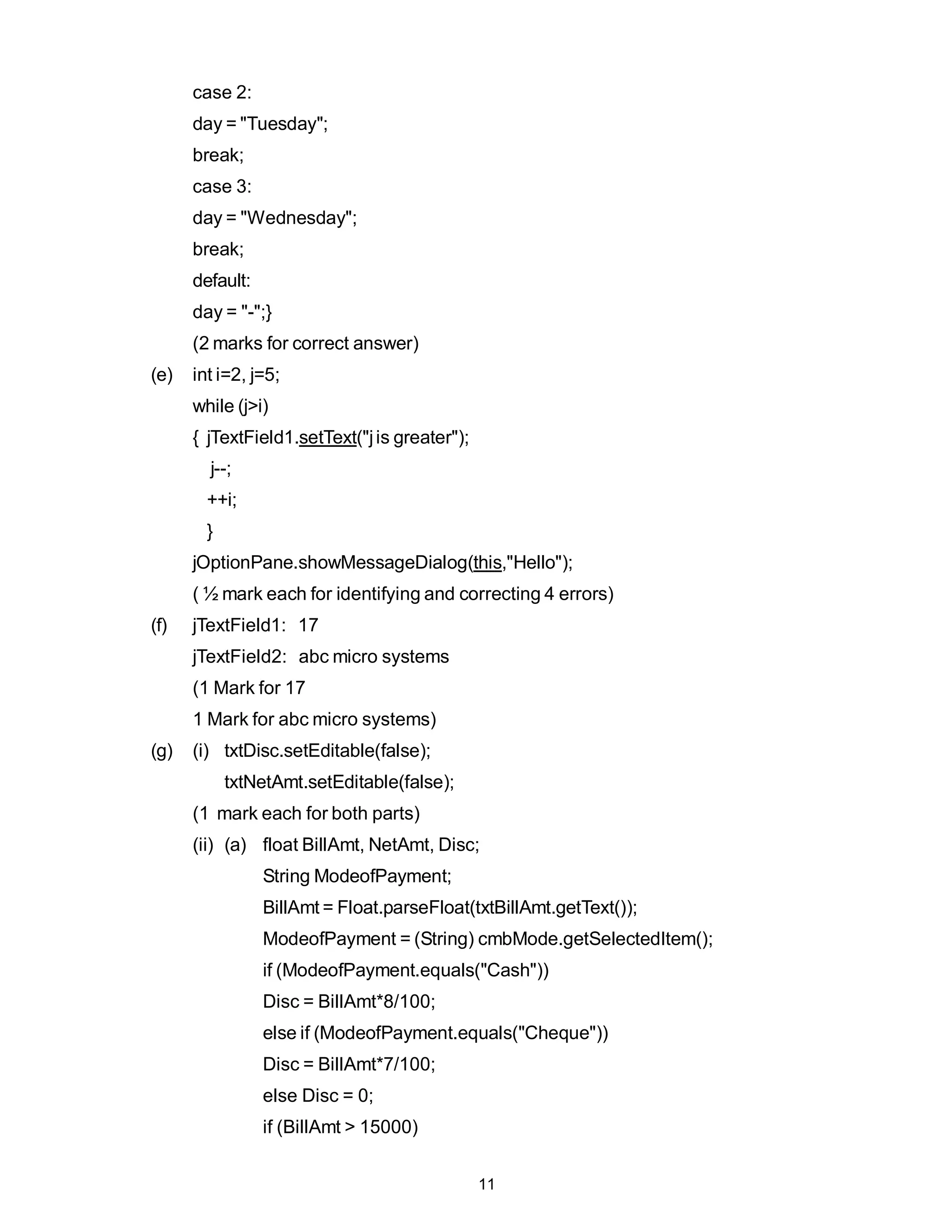 case 2:
      day = "Tuesday";
      break;
      case 3:
      day = "Wednesday";
      break;
      default:
      day = "-";}
      (2 marks for correct answer)
(e)   int i=2, j=5;
      while (j>i)
      { jTextField1.setText("j is greater");
        j--;
        ++i;
        }
      jOptionPane.showMessageDialog(this,"Hello");
      ( ½ mark each for identifying and correcting 4 errors)
(f)   jTextField1: 17
      jTextField2: abc micro systems
      (1 Mark for 17
      1 Mark for abc micro systems)
(g)   (i) txtDisc.setEditable(false);
            txtNetAmt.setEditable(false);
      (1 mark each for both parts)
      (ii) (a) float BillAmt, NetAmt, Disc;
                 String ModeofPayment;
                 BillAmt = Float.parseFloat(txtBillAmt.getText());
                 ModeofPayment = (String) cmbMode.getSelectedItem();
                 if (ModeofPayment.equals("Cash"))
                 Disc = BillAmt*8/100;
                 else if (ModeofPayment.equals("Cheque"))
                 Disc = BillAmt*7/100;
                 else Disc = 0;
                 if (BillAmt > 15000)


                                               11
 