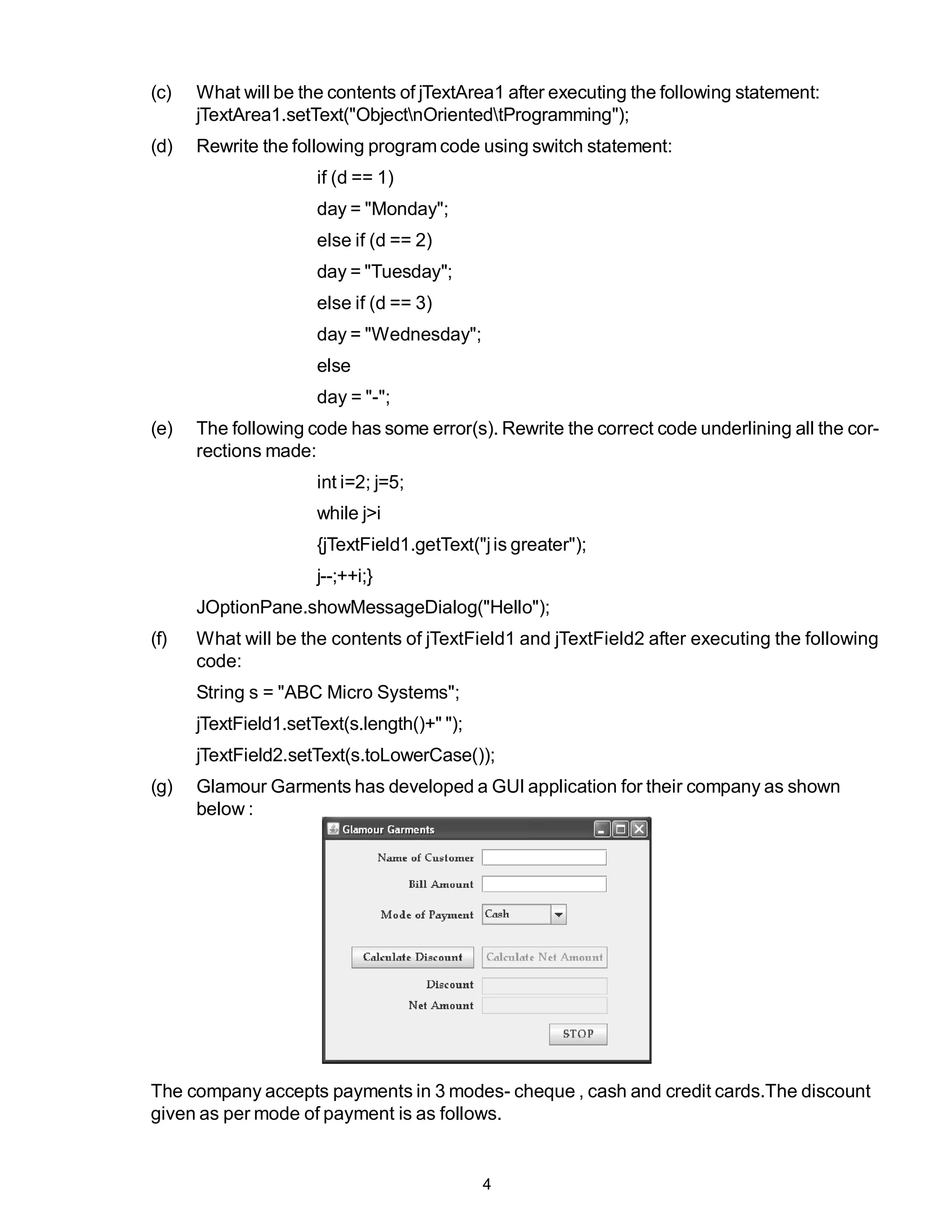 (c)   What will be the contents of jTextArea1 after executing the following statement:
      jTextArea1.setText("ObjectnOrientedtProgramming");
(d)   Rewrite the following program code using switch statement:
                      if (d == 1)
                      day = "Monday";
                      else if (d == 2)
                      day = "Tuesday";
                      else if (d == 3)
                      day = "Wednesday";
                      else
                      day = "-";
(e)   The following code has some error(s). Rewrite the correct code underlining all the cor-
      rections made:
                      int i=2; j=5;
                      while j>i
                      {jTextField1.getText("j is greater");
                      j--;++i;}
      JOptionPane.showMessageDialog("Hello");
(f)   What will be the contents of jTextField1 and jTextField2 after executing the following
      code:
      String s = "ABC Micro Systems";
      jTextField1.setText(s.length()+" ");
      jTextField2.setText(s.toLowerCase());
(g)   Glamour Garments has developed a GUI application for their company as shown
      below :




The company accepts payments in 3 modes- cheque , cash and credit cards.The discount
given as per mode of payment is as follows.


                                             4
 