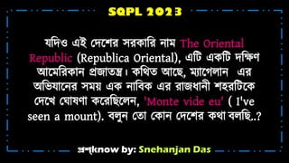প্রশ্know by: Snehanjan Das
SQPL 2023
যটদও এই মদশ্নের সরকোটর ন্ো The Oriental
Republic (Republica Oriental), এটট একটট দটের্
আশ্ন টরকোন্ প্রজোিন্ত্র। কটথি আশ্নে, যোশ্নেিোন্ এর
অটভযোশ্নন্র স ়া এক ন্োটেক এর রোজধ্োন়্ী েহ্রটটশ্নক
মদশ্নখ্ ম োষর্ো কশ্নরটেশ্নিন্, 'Monte vide eu' ( I've
seen a mount). েিুন্ মিো মকোন্ মদশ্নের কথো েিটে..?
 