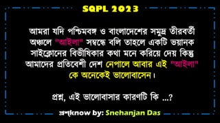 প্রশ্know by: Snehanjan Das
SQPL 2023
আ রো যটদ পটশ্চ েে ও েোংিোশ্নদশ্নের স ুদ্র ি়ীরেিট়ী
অঞ্চশ্নি "আইিো" সম্বশ্নে েটি িোহ্শ্নি একটট ভ়াোন্ক
সোইশ্নলোশ্নন্র টেভ়ীটষকোর কথো শ্নন্ কটরশ্ন়া মদ়া টকন্তু
আ োশ্নদর প্রটিশ্নেে়ী মদে মন্পোশ্নি আেোর এই "আইিো"
মক অশ্নন্শ্নকই ভোশ্নিোেোশ্নসন্।
প্রশ্ন, এই ভোশ্নিোেোসোর কোরর্টট টক ...?
 