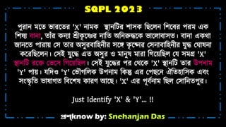 প্রশ্know by: Snehanjan Das
SQPL 2023
পুরোন্ শ্নি ভোরশ্নির 'X' ন্ো ক স্থোন্টটর েোসক টেশ্নিন্ টেশ্নের পর এক
টেষয েোন্ো, িোঁর কন্যো শ্রীক
ৃ শ্নের ন্োটি অটন্রুদ্ধশ্নক ভোশ্নিোেোসি। েোন্ো একথো
জোন্শ্নি পোরো়া মস িোর অসুরেোটহ্ন়্ীর সশ্নে ক
ৃ শ্ননন্র মসন্োেোটহ্ন়্ীর যুদ্ধ ম োষন্ো
কশ্নরটেশ্নিন্। মসই যুশ্নদ্ধ এি অসুর ও োন্ুষ োরো টেশ্ন়াটেি ময স গ্র 'X'
স্থোন্টট রশ্নে মভশ্নস টেশ্ন়াটেি। মসই যুশ্নদ্ধর পর মথশ্নক 'X' স্থোন্টট িোর উপন্ো
'Y' পো়া। যটদও 'Y' মভৌেটিক উপন্ো টকন্তু এর মপেশ্নন্ ঐটিহ্োটসক এেং
সংস্কৃ টি ভোষোেি টেশ্নেষ কোরর্ আশ্নে। 'X' এর পূেটন্ো টেি মসোটন্িপুর।
Just Identify 'X' & 'Y'... !!
 