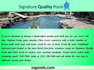 sqpools.com
If you’ve dreamed of having a handcrafted quality pool built just for you, now’s the
time. Outdoor living space maestro Chris Lewis constructs only a select number of
luxury pools each year, and yours could be one of them. From the more traditional
inground pool designs to the most lavish free-form creations, count on Signature Quality
Pools and Chris Lewis to surpass your exacting standards. Forget about cookie-cutter
swimming pools! Call Chris today at (215) 588-7046 and ask about the very best in
high-end custom pool design.
 