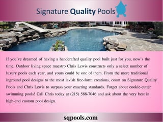 sqpools.com
If you’ve dreamed of having a handcrafted quality pool built just for you, now’s the
time. Outdoor living space maestro Chris Lewis constructs only a select number of
luxury pools each year, and yours could be one of them. From the more traditional
inground pool designs to the most lavish free-form creations, count on Signature Quality
Pools and Chris Lewis to surpass your exacting standards. Forget about cookie-cutter
swimming pools! Call Chris today at (215) 588-7046 and ask about the very best in
high-end custom pool design.
 
