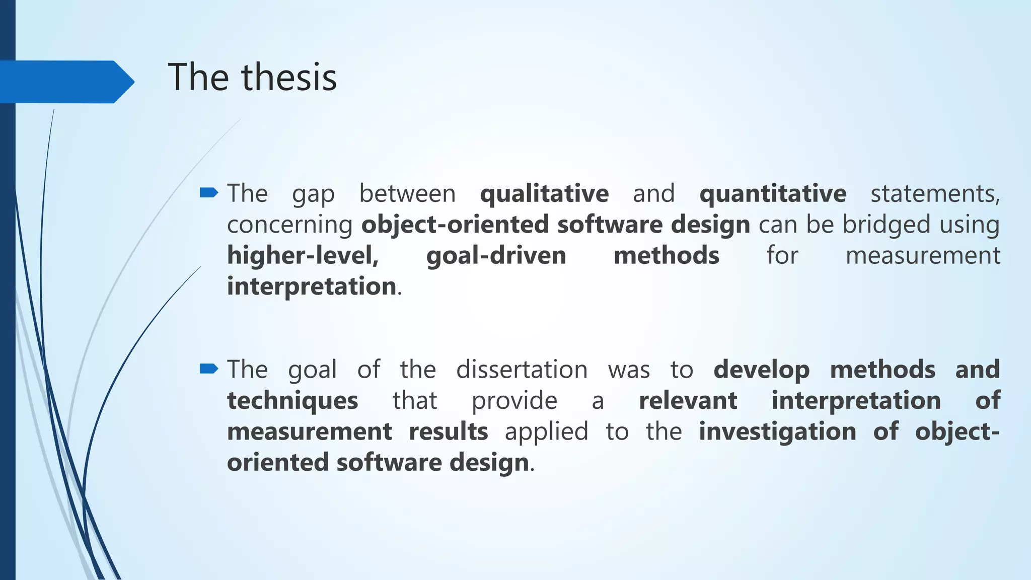 The thesis
 The gap between qualitative and quantitative statements,
concerning object-oriented software design can be bridged using
higher-level, goal-driven methods for measurement
interpretation.
 The goal of the dissertation was to develop methods and
techniques that provide a relevant interpretation of
measurement results applied to the investigation of object-
oriented software design.
 