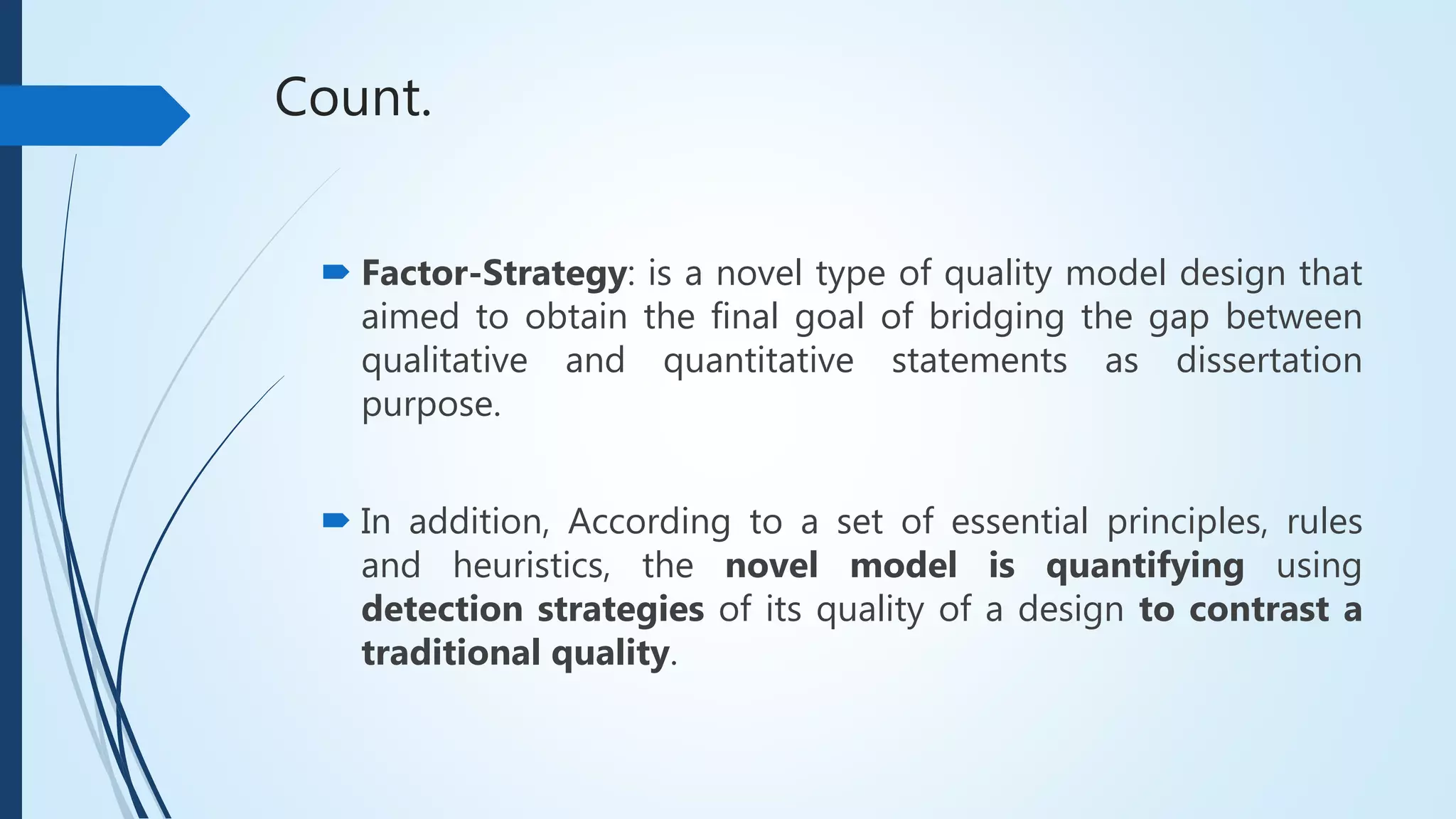 Count.
 Factor-Strategy: is a novel type of quality model design that
aimed to obtain the final goal of bridging the gap between
qualitative and quantitative statements as dissertation
purpose.
 In addition, According to a set of essential principles, rules
and heuristics, the novel model is quantifying using
detection strategies of its quality of a design to contrast a
traditional quality.
 