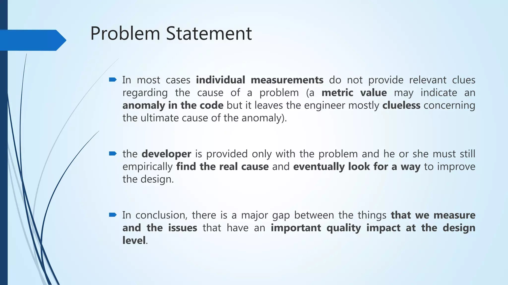 Problem Statement
 In most cases individual measurements do not provide relevant clues
regarding the cause of a problem (a metric value may indicate an
anomaly in the code but it leaves the engineer mostly clueless concerning
the ultimate cause of the anomaly).
 the developer is provided only with the problem and he or she must still
empirically find the real cause and eventually look for a way to improve
the design.
 In conclusion, there is a major gap between the things that we measure
and the issues that have an important quality impact at the design
level.
 