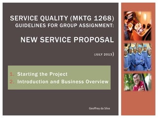 1. Starting the Project
2. Introduction and Business Overview
SERVICE QUALITY (MKTG 1268)
GUIDELINES FOR GR0UP ASSIGNMENT:
NEW SERVICE PROPOSAL
(JULY 2013)
Geoffrey da Silva
 