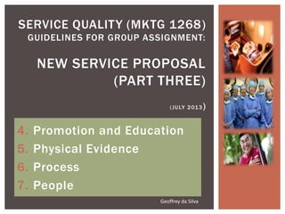 4. Promotion and Education
5. Physical Evidence
6. Process
7. People
SERVICE QUALITY (MKTG 1268)
GUIDELINES FOR GR0UP ASSIGNMENT:
NEW SERVICE PROPOSAL
(PART THREE)
(JULY 2013)
Geoffrey da Silva
 