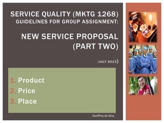 1. Product
2. Price
3. Place
SERVICE QUALITY (MKTG 1268)
GUIDELINES FOR GR0UP ASSIGNMENT:
NEW SERVICE PROPOSAL
(PART TWO)
(JULY 2013)
Geoffrey da Silva
 