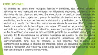 CONCLUSIONES:
El análisis de datos tiene múltiples facetas y enfoques, que abarca diversas
técnicas en una variedad de nombres, en diferentes negocios, la ciencia, y los
dominios de las ciencias sociales. Se coleccionan y analizan para indagar en
cuestiones, probar conjeturas o probar la invalidez de teorías, en la investigación
cualitativa, es la etapa de búsqueda sistemática y reflexiva de la información
obtenida a través de diferentes instrumentos desde la manera clásica manual
hasta por medio de la tecnología mas actual. El sentido del análisis de datos
consiste en reducir, categorizar, clarificar, sintetizar y comparar la información con
el fin de obtener una visión lo mas completa posible de la realidad del objeto de
estudio. En la metodología del análisis cualitativo las etapas no son secuencia
unas a otras, como ocurre en el esquema secuencial de los análisis
convencionales, sino que se produce lo que algunos han llamado una
aproximación sucesiva o análisis en progreso, sigue un esquema en espiral que
obliga a retroceder una y otra vez a los datos para incorporar los necesarios hasta
dar consistencia a la teoría concluyente.
 