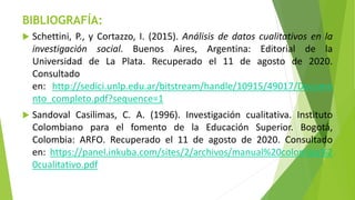 BIBLIOGRAFÍA:
 Schettini, P., y Cortazzo, I. (2015). Análisis de datos cualitativos en la
investigación social. Buenos Aires, Argentina: Editorial de la
Universidad de La Plata. Recuperado el 11 de agosto de 2020.
Consultado
en: http://sedici.unlp.edu.ar/bitstream/handle/10915/49017/Docume
nto_completo.pdf?sequence=1
 Sandoval Casilimas, C. A. (1996). Investigación cualitativa. Instituto
Colombiano para el fomento de la Educación Superior. Bogotá,
Colombia: ARFO. Recuperado el 11 de agosto de 2020. Consultado
en: https://panel.inkuba.com/sites/2/archivos/manual%20colombia%2
0cualitativo.pdf
 