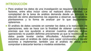 INTRODUCCIÓN
 Para analizar los datos de una investigación se requieren de diversos
factores, entre ellos incluir cómo se realizará dicha actividad. La
complejidad de la tarea de análisis demanda desde un principio la
elección de cómo abordaremos los aspectos a observar, qué variables
plantearemos y la forma de analizar por la que seguramente
optaremos.
 El análisis de datos consiste en someter los datos a la realización de
operaciones, esto se hace con la finalidad de obtener conclusiones
precisas que nos ayudarán a alcanzar nuestros objetivos, dichas
operaciones no pueden definirse previamente ya que la recolección de
datos puede revelar ciertas dificultades. Actualmente, muchas
industrias usan el análisis de datos para sacar conclusiones y decidir
acciones a implementar, también usa el análisis de datos para
comprobar o descartar teorías o modelos existentes.
 