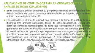 APLICACIONES DE COMPUTADOR PARA LA ORGANIZACIÓN Y EL
ANÁLISIS DE DATOS CUALITATIVOS
 En la actualidad existen alrededor 23 programas distintos de computador para
realizar análisis de datos cualitativos referenciados en internet, en la anterior
edición de este texto existían 15.
 Las calidades y el tipo de utilidad que prestan a la tarea de análisis lleva a
distinguir tres grandes subgrupos dentro de esas aplicaciones. De un lado
están los llamados recuperadores de texto que corresponden a una primera
generación de software, especializado; de otro, están los llamados programas
de codificación y recuperación que representarían una segunda generación y
por último están los programas conocidos como de elaboración teórica y que
representarían una tercera generación. A esta última pertenecen "The
Ethnograph v.5.0", ATLASti, AQUAD, NUDIST e HiperRESEARCH.
 