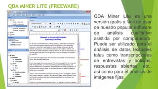 QDA MINER LITE (FREEWARE)
QDA Miner Lite es una
versión gratis y fácil de usar
de nuestro popular software
de análisis cualitativo
asistida por computadora.
Puede ser utilizado para el
análisis de datos textuales
tales como transcripciones
de entrevistas y noticias,
respuestas abiertas, etc.,
así como para el análisis de
imágenes fijas.
 