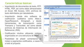 Características básicas:
➢ Importación de documentos de texto, RTF,
HTML, PDF, así como datos almacenados
en Excel, MS Access, CSV, archivos de
texto delimitados por tabuladores.
➢ Importación desde otro software de
codificación cualitativa como Altas.ti,
HyperResearch, Etnograph, y desde
herramientas de transcripción como
Transana y Transcriber, así como desde
archivos de Sistemas de Información de
Referencia (.RIS).
➢ Codificación intuitiva utilizando códigos
organizados en una estructura de árbol.
➢ Posibilidad de añadir comentarios (o
notas) a segmentos codificados, a casos o
a todo el proyecto.
 