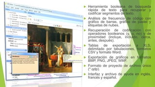  Herramienta booleana de búsqueda
rápida de texto para recuperar y
codificar segmentos de texto.
 Análisis de frecuencia de código con
gráfico de barras, gráfico de pastel y
etiquetas de nubes.
 Recuperación de codificación con
operadores booleanos (y, o, no) y de
proximidad (incluye, incluido, cerca,
antes, después).
 Tablas de exportación a XLS,
delimitado por tabulaciones, formatos
CSV y formato Word.
 Exportación de gráficos en formatos
BMP, PNG, JPEG, WMF.
 Formato de proyecto de archivo único
(*.qdp).
 Interfaz y archivo de ayuda en inglés,
francés y español.
 
