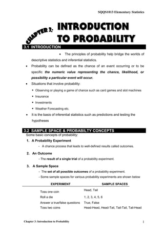 SQQS1013 Elementary Statistics
INTRODUCTIONINTRODUCTION
TO PROBABILITYTO PROBABILITY
3.1 INTRODUCTION
• The principles of probability help bridge the worlds of
descriptive statistics and inferential statistics.
• Probability can be defined as the chance of an event occurring or to be
specific the numeric value representing the chance, likelihood, or
possibility a particular event will occur.
• Situations that involve probability:
 Observing or playing a game of chance such as card games and slot machines
 Insurance
 Investments
 Weather Forecasting etc.
• It is the basis of inferential statistics such as predictions and testing the
hypotheses
3.2 SAMPLE SPACE & PROBABILTY CONCEPTS
Some basic concepts of probability:
1. A Probability Experiment
- A chance process that leads to well-defined results called outcomes.
2. An Outcome
- The result of a single trial of a probability experiment.
3. A Sample Space
- The set of all possible outcomes of a probability experiment.
- Some sample spaces for various probability experiments are shown below
EXPERIMENT SAMPLE SPACES
Toss one coin
Head, Tail
Roll a die 1, 2, 3, 4, 5, 6
Answer a true/false questions True, False
Toss two coins Head-Head, Head-Tail, Tail-Tail, Tail-Head
Chapter 3: Introduction to Probability 1
 