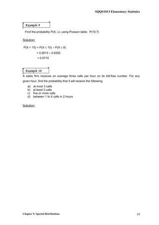 SQQS1013 Elementary Statistics
Find the probability P(X; λ); using Poisson table; P(10;7)
Solution:
P(X = 10) = P(X ≤ 10) – P(X ≤ 9)
= 0.9015 – 0.8305
= 0.0710
A sales firm receives on average three calls per hour on its toll-free number. For any
given hour, find the probability that it will receive the following:
a) at most 3 calls
b) at least 3 calls
c) five or more calls
d) between 1 to 4 calls in 2 hours
Solution:
λ = 3 calls per hour
a) P(X ≤ 3) = 0.6472
b) P(X ≥ 3) = 1 – P(X ≤ 2)
= 1 – 0.4232
= 0.5768
c) P(X ≥ 5) = 1 – P(X ≤ 4)
= 1 – 0.8153
= 0.1847
λ = 6 calls in 2 hours
d) P(1< X ≤ 4) = P(X ≤ 4) – P(X ≤ 1)
= 0.2851 – 0.0174
= 0.2677
Chapter 5: Special Distributions 10
Example 9
Example 10
 