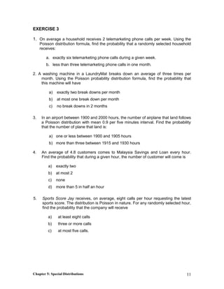 EXERCISE 3
1. On average a household receives 2 telemarketing phone calls per week. Using the
Poisson distribution formula, find the probability that a randomly selected household
receives:
a. exactly six telemarketing phone calls during a given week.
b. less than three telemarketing phone calls in one month.
2. A washing machine in a LaundryMat breaks down an average of three times per
month. Using the Poisson probability distribution formula, find the probability that
this machine will have
a) exactly two break downs per month
b) at most one break down per month
c) no break downs in 2 months
3. In an airport between 1900 and 2000 hours, the number of airplane that land follows
a Poisson distribution with mean 0.9 per five minutes interval. Find the probability
that the number of plane that land is:
a) one or less between 1900 and 1905 hours
b) more than three between 1915 and 1930 hours
4. An average of 4.8 customers comes to Malaysia Savings and Loan every hour.
Find the probability that during a given hour, the number of customer will come is
a) exactly two
b) at most 2
c) none
d) more than 5 in half an hour
5. Sports Score Jay receives, on average, eight calls per hour requesting the latest
sports score. The distribution is Poisson in nature. For any randomly selected hour,
find the probability that the company will receive
a) at least eight calls
b) three or more calls
c) at most five calls.
Chapter 5: Special Distributions 11
 