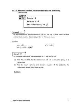 5.1.2.2 Mean and Standard Deviation of the Poisson Probability
Distribution
Mean, µ = λ
Variance, σ2
= λ
Standard Deviation, σ = λ
An auto salesperson sells an average of 0.9 cars per day. Find the mean, variance
and standard deviation of cars sold per day by this salesperson.
Solution:
µ = λ = 0.9 σ2
= λ = 0.9
σ = √λ = √0.9 = 0.9487
An insurance salesperson sells an average of 1.4 policies per day.
a) Find the probability that this salesperson will sell no insurance policy on a
certain day.
b) Find the mean, variance and standard deviation of the probability this
salesperson will sell the policies per day.
Solution:
Chapter 5: Special Distributions 12
FORMULA
ξ∆Σ λϖ
β
Example 11
Example 12
 