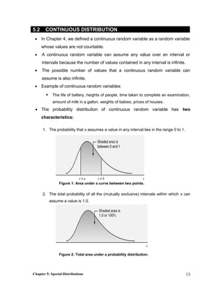 5.2 CONTINUOUS DISTRIBUTION
• In Chapter 4, we defined a continuous random variable as a random variable
whose values are not countable.
• A continuous random variable can assume any value over an interval or
intervals because the number of values contained in any interval is infinite.
• The possible number of values that a continuous random variable can
assume is also infinite.
• Example of continuous random variables:
 The life of battery, heights of people, time taken to complete an examination,
amount of milk in a gallon, weights of babies, prices of houses.
• The probability distribution of continuous random variable has two
characteristics:
1. The probability that x assumes a value in any interval lies in the range 0 to 1.
Figure 1: Area under a curve between two points.
2. The total probability of all the (mutually exclusive) intervals within which x can
assume a value is 1.0.
Figure 2: Total area under a probability distribution.
Chapter 5: Special Distributions 13
 