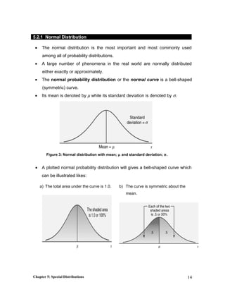 5.2.1 Normal Distribution
• The normal distribution is the most important and most commonly used
among all of probability distributions.
• A large number of phenomena in the real world are normally distributed
either exactly or approximately.
• The normal probability distribution or the normal curve is a bell-shaped
(symmetric) curve.
• Its mean is denoted by µ while its standard deviation is denoted by σ.
Figure 3: Normal distribution with mean; µ and standard deviation; σ.
• A plotted normal probability distribution will gives a bell-shaped curve which
can be illustrated likes:
a) The total area under the curve is 1.0. b) The curve is symmetric about the
mean.
c)
Chapter 5: Special Distributions 14
 