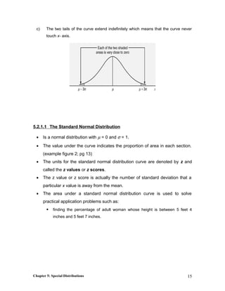 c) The two tails of the curve extend indefinitely which means that the curve never
touch x- axis.
5.2.1.1 The Standard Normal Distribution
• Is a normal distribution with µ = 0 and σ = 1.
• The value under the curve indicates the proportion of area in each section.
(example figure 2; pg 13)
• The units for the standard normal distribution curve are denoted by z and
called the z values or z scores.
• The z value or z score is actually the number of standard deviation that a
particular x value is away from the mean.
• The area under a standard normal distribution curve is used to solve
practical application problems such as:
 finding the percentage of adult woman whose height is between 5 feet 4
inches and 5 feet 7 inches.
Chapter 5: Special Distributions 15
 