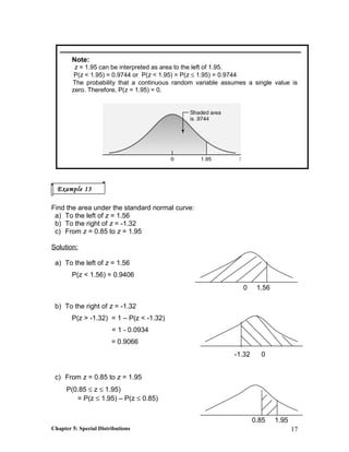Note:
z = 1.95 can be interpreted as area to the left of 1.95.
P(z < 1.95) = 0.9744 or P(z < 1.95) = P(z ≤ 1.95) = 0.9744
The probability that a continuous random variable assumes a single value is
zero. Therefore, P(z = 1.95) = 0.
Find the area under the standard normal curve:
a) To the left of z = 1.56
b) To the right of z = -1.32
c) From z = 0.85 to z = 1.95
Solution:
a) To the left of z = 1.56
P(z < 1.56) = 0.9406
b) To the right of z = -1.32
P(z > -1.32) = 1 – P(z < -1.32)
= 1 - 0.0934
= 0.9066
c) From z = 0.85 to z = 1.95
P(0.85 ≤ z ≤ 1.95)
= P(z ≤ 1.95) – P(z ≤ 0.85)
Chapter 5: Special Distributions 17
Example 13
0 1.56
-1.32 0
0.85 1.95
 