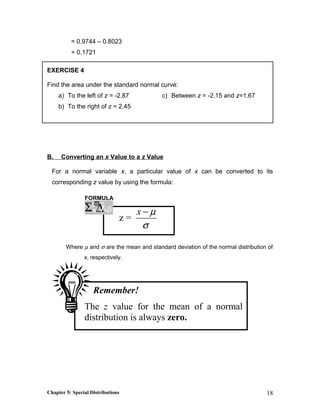 = 0.9744 – 0.8023
= 0.1721
EXERCISE 4
Find the area under the standard normal curve:
a) To the left of z = -2.87
b) To the right of z = 2.45
c) Between z = -2.15 and z=1.67
B. Converting an x Value to a z Value
For a normal variable x, a particular value of x can be converted to its
corresponding z value by using the formula:
z =
x µ
σ
−
Where µ and σ are the mean and standard deviation of the normal distribution of
x, respectively.
Chapter 5: Special Distributions 18
FORMULA
ξ∆Σ λϖ
β
Remember!
The z value for the mean of a normal
distribution is always zero.
 