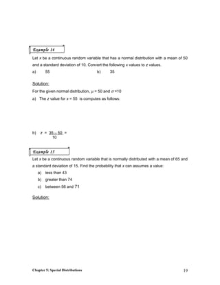 Let x be a continuous random variable that has a normal distribution with a mean of 50
and a standard deviation of 10. Convert the following x values to z values.
a) 55 b) 35
Solution:
For the given normal distribution, µ = 50 and σ =10
a) The z value for x = 55 is computes as follows:
b) z = 35 – 50 =
10
Let x be a continuous random variable that is normally distributed with a mean of 65 and
a standard deviation of 15. Find the probability that x can assumes a value:
a) less than 43
b) greater than 74
c) between 56 and 71
Solution:
Chapter 5: Special Distributions 19
Example 14
Example 15
 